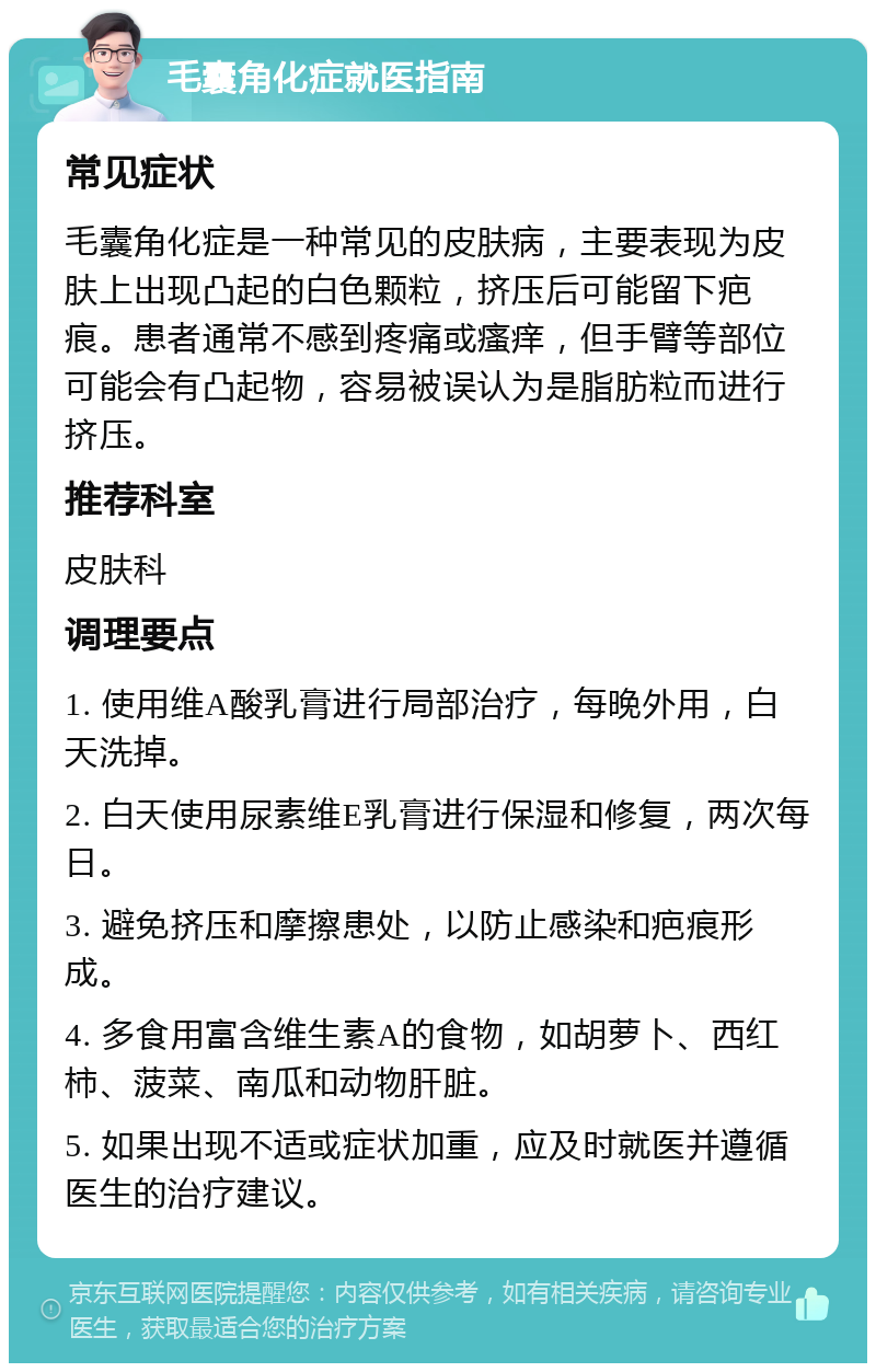 毛囊角化症就医指南 常见症状 毛囊角化症是一种常见的皮肤病，主要表现为皮肤上出现凸起的白色颗粒，挤压后可能留下疤痕。患者通常不感到疼痛或瘙痒，但手臂等部位可能会有凸起物，容易被误认为是脂肪粒而进行挤压。 推荐科室 皮肤科 调理要点 1. 使用维A酸乳膏进行局部治疗，每晚外用，白天洗掉。 2. 白天使用尿素维E乳膏进行保湿和修复，两次每日。 3. 避免挤压和摩擦患处，以防止感染和疤痕形成。 4. 多食用富含维生素A的食物，如胡萝卜、西红柿、菠菜、南瓜和动物肝脏。 5. 如果出现不适或症状加重，应及时就医并遵循医生的治疗建议。