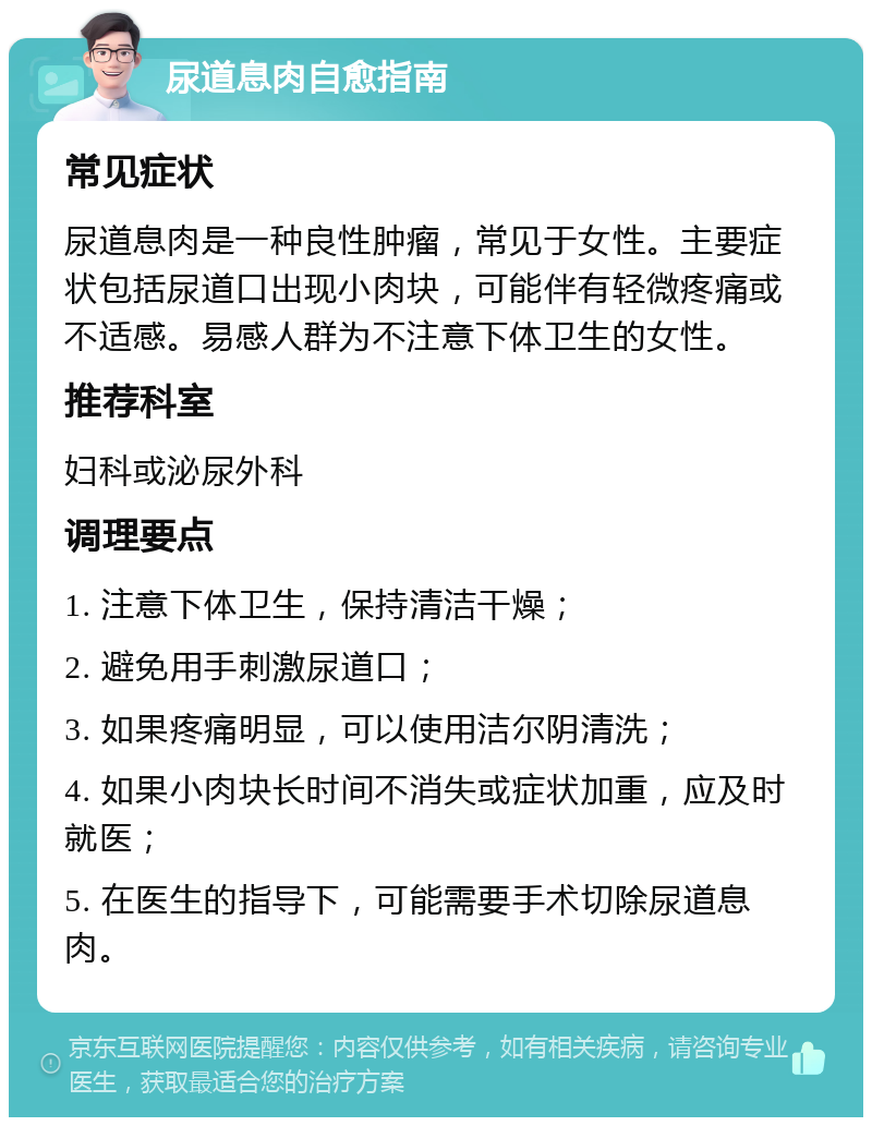 尿道息肉自愈指南 常见症状 尿道息肉是一种良性肿瘤，常见于女性。主要症状包括尿道口出现小肉块，可能伴有轻微疼痛或不适感。易感人群为不注意下体卫生的女性。 推荐科室 妇科或泌尿外科 调理要点 1. 注意下体卫生，保持清洁干燥； 2. 避免用手刺激尿道口； 3. 如果疼痛明显，可以使用洁尔阴清洗； 4. 如果小肉块长时间不消失或症状加重，应及时就医； 5. 在医生的指导下，可能需要手术切除尿道息肉。