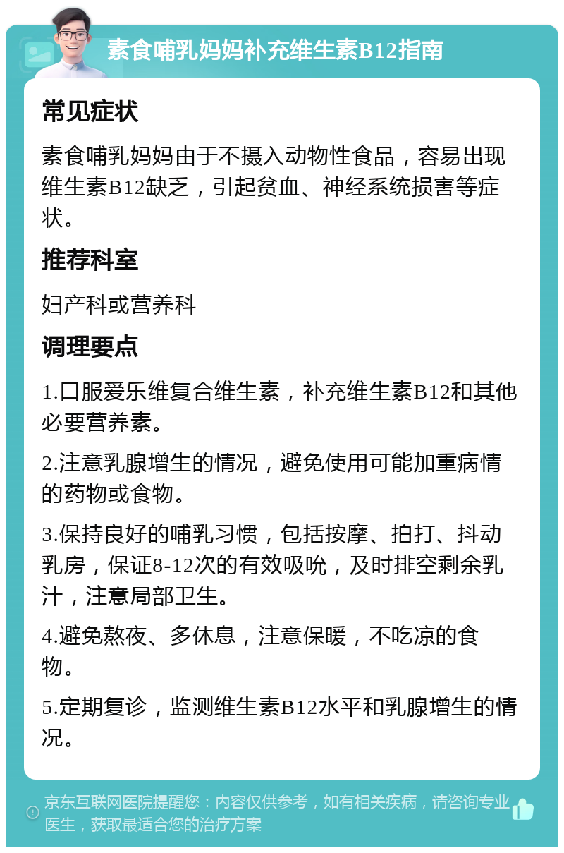 素食哺乳妈妈补充维生素B12指南 常见症状 素食哺乳妈妈由于不摄入动物性食品，容易出现维生素B12缺乏，引起贫血、神经系统损害等症状。 推荐科室 妇产科或营养科 调理要点 1.口服爱乐维复合维生素，补充维生素B12和其他必要营养素。 2.注意乳腺增生的情况，避免使用可能加重病情的药物或食物。 3.保持良好的哺乳习惯，包括按摩、拍打、抖动乳房，保证8-12次的有效吸吮，及时排空剩余乳汁，注意局部卫生。 4.避免熬夜、多休息，注意保暖，不吃凉的食物。 5.定期复诊，监测维生素B12水平和乳腺增生的情况。