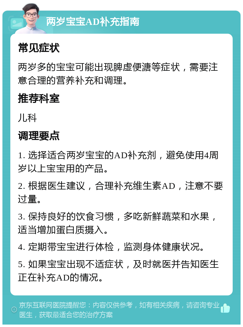 两岁宝宝AD补充指南 常见症状 两岁多的宝宝可能出现脾虚便溏等症状，需要注意合理的营养补充和调理。 推荐科室 儿科 调理要点 1. 选择适合两岁宝宝的AD补充剂，避免使用4周岁以上宝宝用的产品。 2. 根据医生建议，合理补充维生素AD，注意不要过量。 3. 保持良好的饮食习惯，多吃新鲜蔬菜和水果，适当增加蛋白质摄入。 4. 定期带宝宝进行体检，监测身体健康状况。 5. 如果宝宝出现不适症状，及时就医并告知医生正在补充AD的情况。