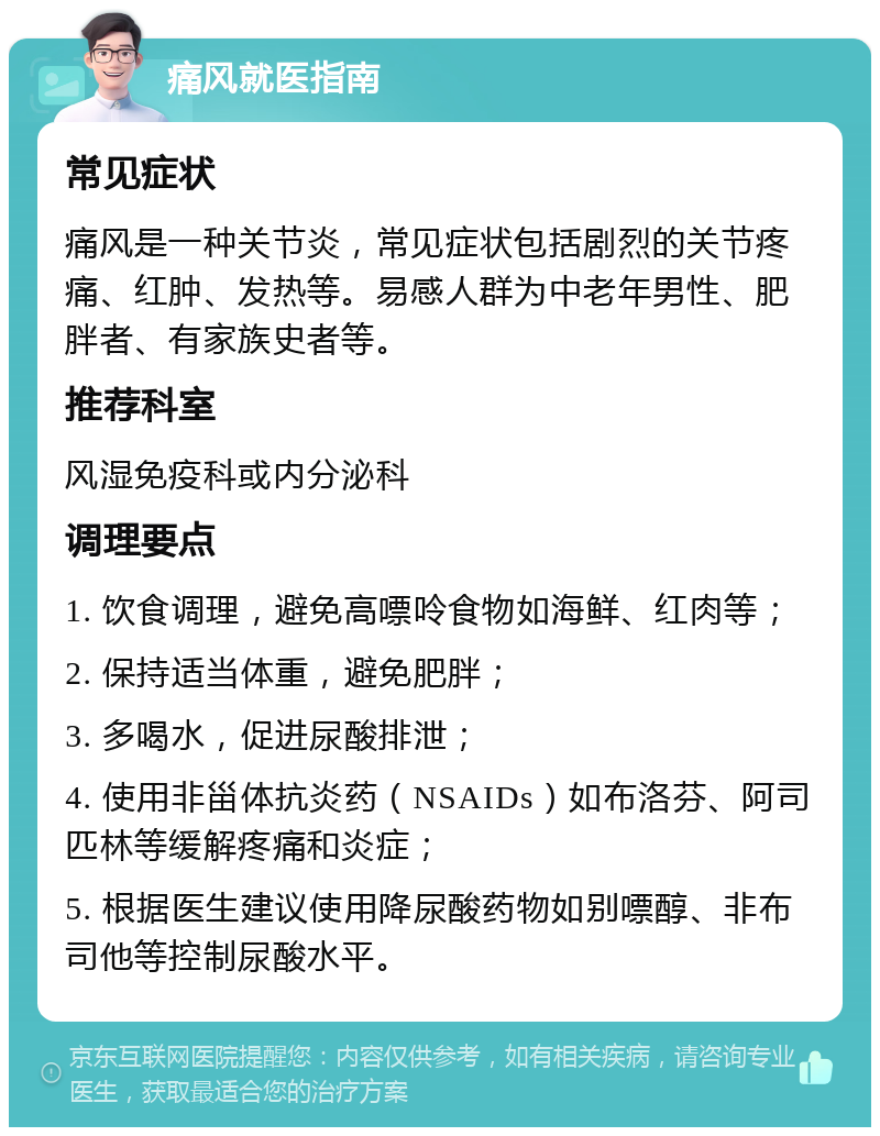 痛风就医指南 常见症状 痛风是一种关节炎，常见症状包括剧烈的关节疼痛、红肿、发热等。易感人群为中老年男性、肥胖者、有家族史者等。 推荐科室 风湿免疫科或内分泌科 调理要点 1. 饮食调理，避免高嘌呤食物如海鲜、红肉等； 2. 保持适当体重，避免肥胖； 3. 多喝水，促进尿酸排泄； 4. 使用非甾体抗炎药（NSAIDs）如布洛芬、阿司匹林等缓解疼痛和炎症； 5. 根据医生建议使用降尿酸药物如别嘌醇、非布司他等控制尿酸水平。