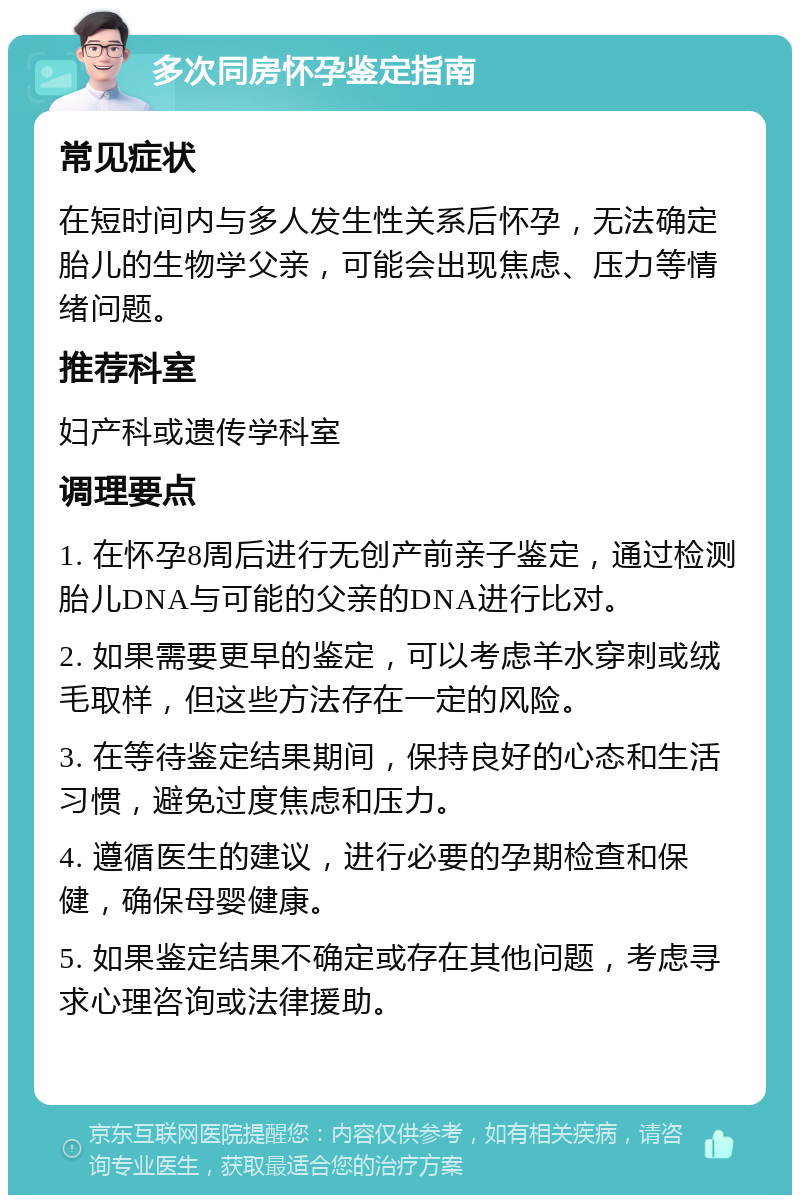 多次同房怀孕鉴定指南 常见症状 在短时间内与多人发生性关系后怀孕，无法确定胎儿的生物学父亲，可能会出现焦虑、压力等情绪问题。 推荐科室 妇产科或遗传学科室 调理要点 1. 在怀孕8周后进行无创产前亲子鉴定，通过检测胎儿DNA与可能的父亲的DNA进行比对。 2. 如果需要更早的鉴定，可以考虑羊水穿刺或绒毛取样，但这些方法存在一定的风险。 3. 在等待鉴定结果期间，保持良好的心态和生活习惯，避免过度焦虑和压力。 4. 遵循医生的建议，进行必要的孕期检查和保健，确保母婴健康。 5. 如果鉴定结果不确定或存在其他问题，考虑寻求心理咨询或法律援助。