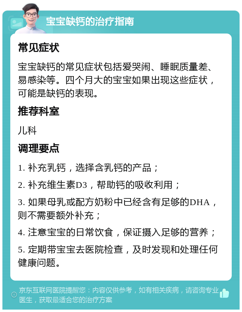 宝宝缺钙的治疗指南 常见症状 宝宝缺钙的常见症状包括爱哭闹、睡眠质量差、易感染等。四个月大的宝宝如果出现这些症状，可能是缺钙的表现。 推荐科室 儿科 调理要点 1. 补充乳钙，选择含乳钙的产品； 2. 补充维生素D3，帮助钙的吸收利用； 3. 如果母乳或配方奶粉中已经含有足够的DHA，则不需要额外补充； 4. 注意宝宝的日常饮食，保证摄入足够的营养； 5. 定期带宝宝去医院检查，及时发现和处理任何健康问题。