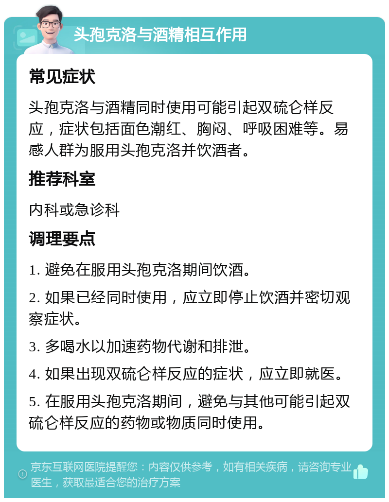 头孢克洛与酒精相互作用 常见症状 头孢克洛与酒精同时使用可能引起双硫仑样反应，症状包括面色潮红、胸闷、呼吸困难等。易感人群为服用头孢克洛并饮酒者。 推荐科室 内科或急诊科 调理要点 1. 避免在服用头孢克洛期间饮酒。 2. 如果已经同时使用，应立即停止饮酒并密切观察症状。 3. 多喝水以加速药物代谢和排泄。 4. 如果出现双硫仑样反应的症状，应立即就医。 5. 在服用头孢克洛期间，避免与其他可能引起双硫仑样反应的药物或物质同时使用。