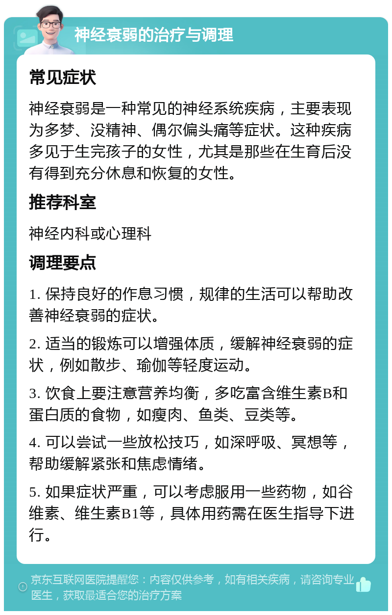 神经衰弱的治疗与调理 常见症状 神经衰弱是一种常见的神经系统疾病，主要表现为多梦、没精神、偶尔偏头痛等症状。这种疾病多见于生完孩子的女性，尤其是那些在生育后没有得到充分休息和恢复的女性。 推荐科室 神经内科或心理科 调理要点 1. 保持良好的作息习惯，规律的生活可以帮助改善神经衰弱的症状。 2. 适当的锻炼可以增强体质，缓解神经衰弱的症状，例如散步、瑜伽等轻度运动。 3. 饮食上要注意营养均衡，多吃富含维生素B和蛋白质的食物，如瘦肉、鱼类、豆类等。 4. 可以尝试一些放松技巧，如深呼吸、冥想等，帮助缓解紧张和焦虑情绪。 5. 如果症状严重，可以考虑服用一些药物，如谷维素、维生素B1等，具体用药需在医生指导下进行。