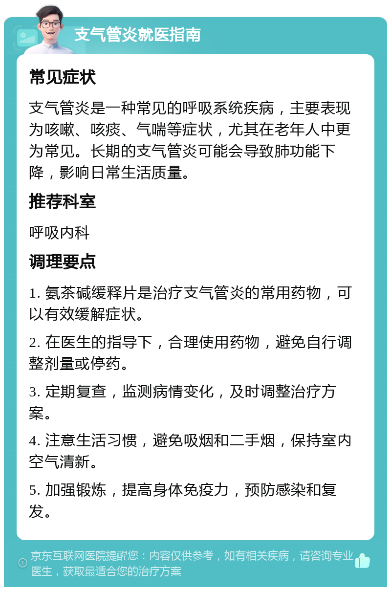 支气管炎就医指南 常见症状 支气管炎是一种常见的呼吸系统疾病，主要表现为咳嗽、咳痰、气喘等症状，尤其在老年人中更为常见。长期的支气管炎可能会导致肺功能下降，影响日常生活质量。 推荐科室 呼吸内科 调理要点 1. 氨茶碱缓释片是治疗支气管炎的常用药物，可以有效缓解症状。 2. 在医生的指导下，合理使用药物，避免自行调整剂量或停药。 3. 定期复查，监测病情变化，及时调整治疗方案。 4. 注意生活习惯，避免吸烟和二手烟，保持室内空气清新。 5. 加强锻炼，提高身体免疫力，预防感染和复发。