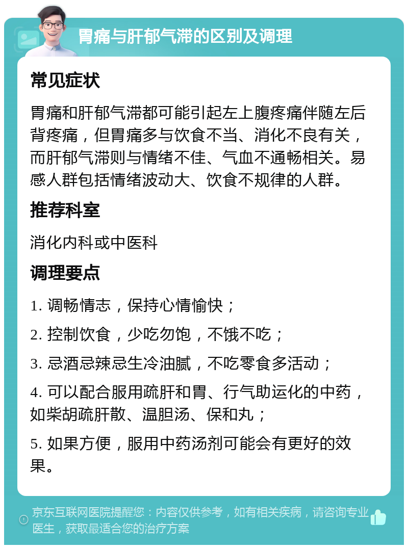 胃痛与肝郁气滞的区别及调理 常见症状 胃痛和肝郁气滞都可能引起左上腹疼痛伴随左后背疼痛，但胃痛多与饮食不当、消化不良有关，而肝郁气滞则与情绪不佳、气血不通畅相关。易感人群包括情绪波动大、饮食不规律的人群。 推荐科室 消化内科或中医科 调理要点 1. 调畅情志，保持心情愉快； 2. 控制饮食，少吃勿饱，不饿不吃； 3. 忌酒忌辣忌生冷油腻，不吃零食多活动； 4. 可以配合服用疏肝和胃、行气助运化的中药，如柴胡疏肝散、温胆汤、保和丸； 5. 如果方便，服用中药汤剂可能会有更好的效果。