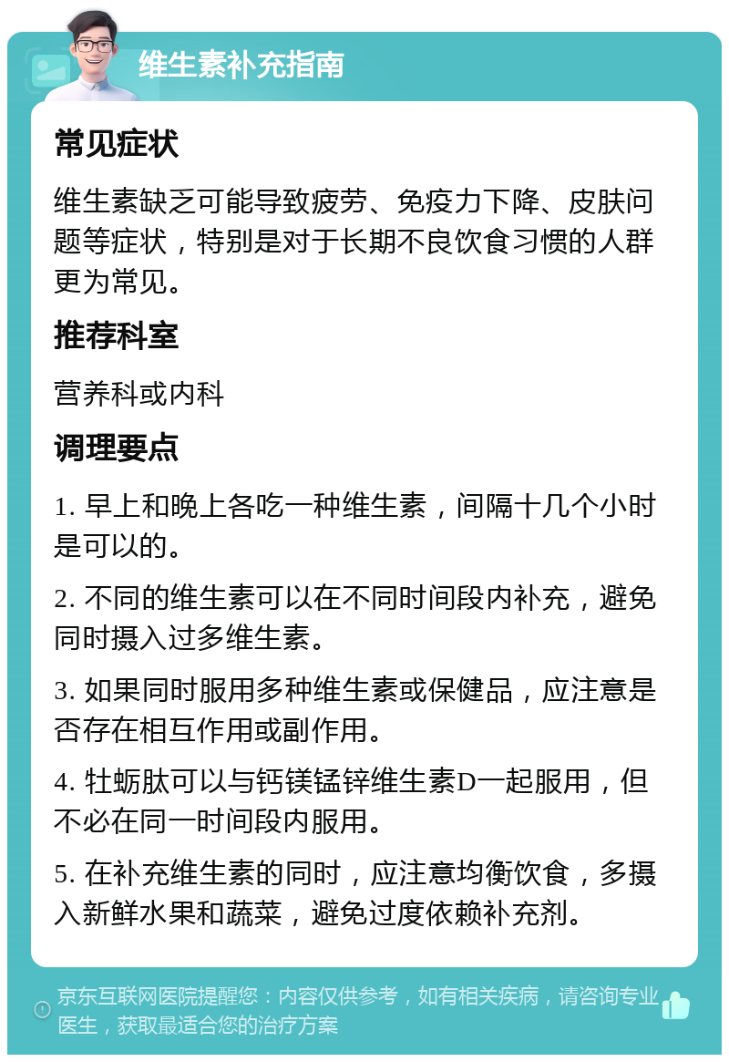 维生素补充指南 常见症状 维生素缺乏可能导致疲劳、免疫力下降、皮肤问题等症状，特别是对于长期不良饮食习惯的人群更为常见。 推荐科室 营养科或内科 调理要点 1. 早上和晚上各吃一种维生素，间隔十几个小时是可以的。 2. 不同的维生素可以在不同时间段内补充，避免同时摄入过多维生素。 3. 如果同时服用多种维生素或保健品，应注意是否存在相互作用或副作用。 4. 牡蛎肽可以与钙镁锰锌维生素D一起服用，但不必在同一时间段内服用。 5. 在补充维生素的同时，应注意均衡饮食，多摄入新鲜水果和蔬菜，避免过度依赖补充剂。