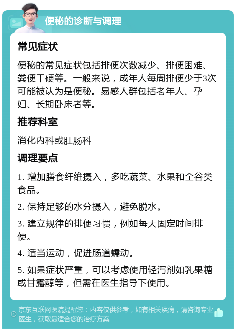 便秘的诊断与调理 常见症状 便秘的常见症状包括排便次数减少、排便困难、粪便干硬等。一般来说，成年人每周排便少于3次可能被认为是便秘。易感人群包括老年人、孕妇、长期卧床者等。 推荐科室 消化内科或肛肠科 调理要点 1. 增加膳食纤维摄入，多吃蔬菜、水果和全谷类食品。 2. 保持足够的水分摄入，避免脱水。 3. 建立规律的排便习惯，例如每天固定时间排便。 4. 适当运动，促进肠道蠕动。 5. 如果症状严重，可以考虑使用轻泻剂如乳果糖或甘露醇等，但需在医生指导下使用。