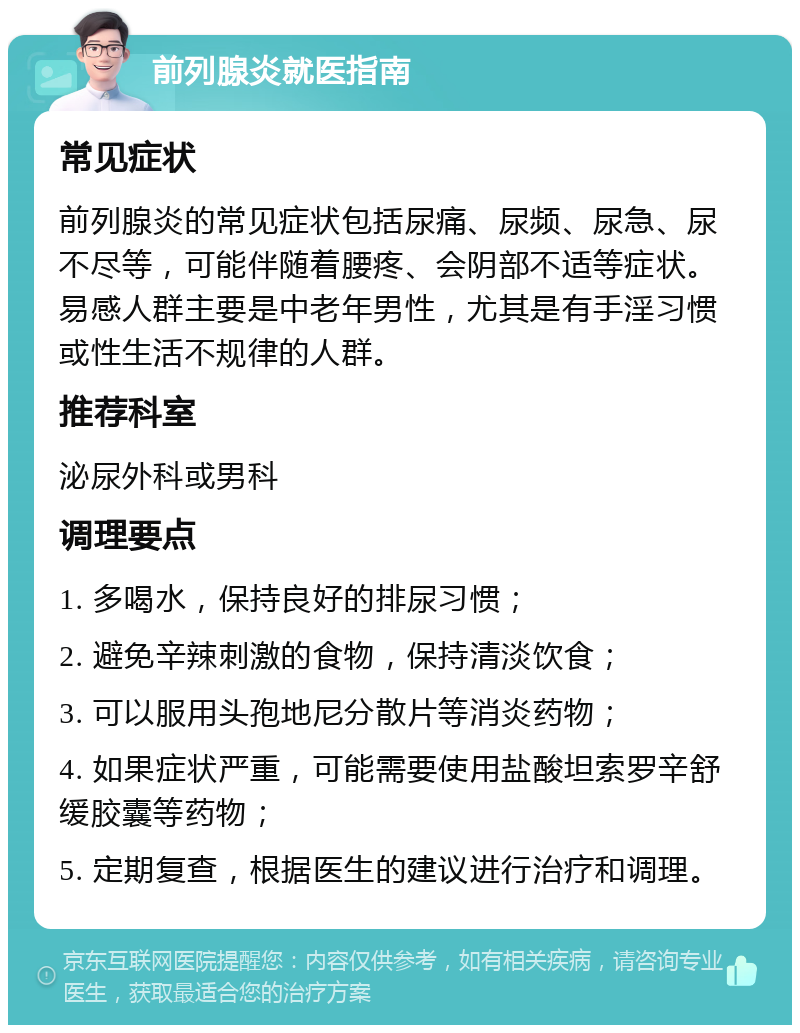 前列腺炎就医指南 常见症状 前列腺炎的常见症状包括尿痛、尿频、尿急、尿不尽等，可能伴随着腰疼、会阴部不适等症状。易感人群主要是中老年男性，尤其是有手淫习惯或性生活不规律的人群。 推荐科室 泌尿外科或男科 调理要点 1. 多喝水，保持良好的排尿习惯； 2. 避免辛辣刺激的食物，保持清淡饮食； 3. 可以服用头孢地尼分散片等消炎药物； 4. 如果症状严重，可能需要使用盐酸坦索罗辛舒缓胶囊等药物； 5. 定期复查，根据医生的建议进行治疗和调理。