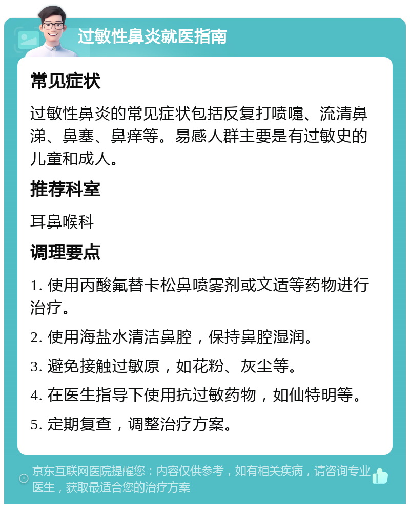 过敏性鼻炎就医指南 常见症状 过敏性鼻炎的常见症状包括反复打喷嚏、流清鼻涕、鼻塞、鼻痒等。易感人群主要是有过敏史的儿童和成人。 推荐科室 耳鼻喉科 调理要点 1. 使用丙酸氟替卡松鼻喷雾剂或文适等药物进行治疗。 2. 使用海盐水清洁鼻腔，保持鼻腔湿润。 3. 避免接触过敏原，如花粉、灰尘等。 4. 在医生指导下使用抗过敏药物，如仙特明等。 5. 定期复查，调整治疗方案。