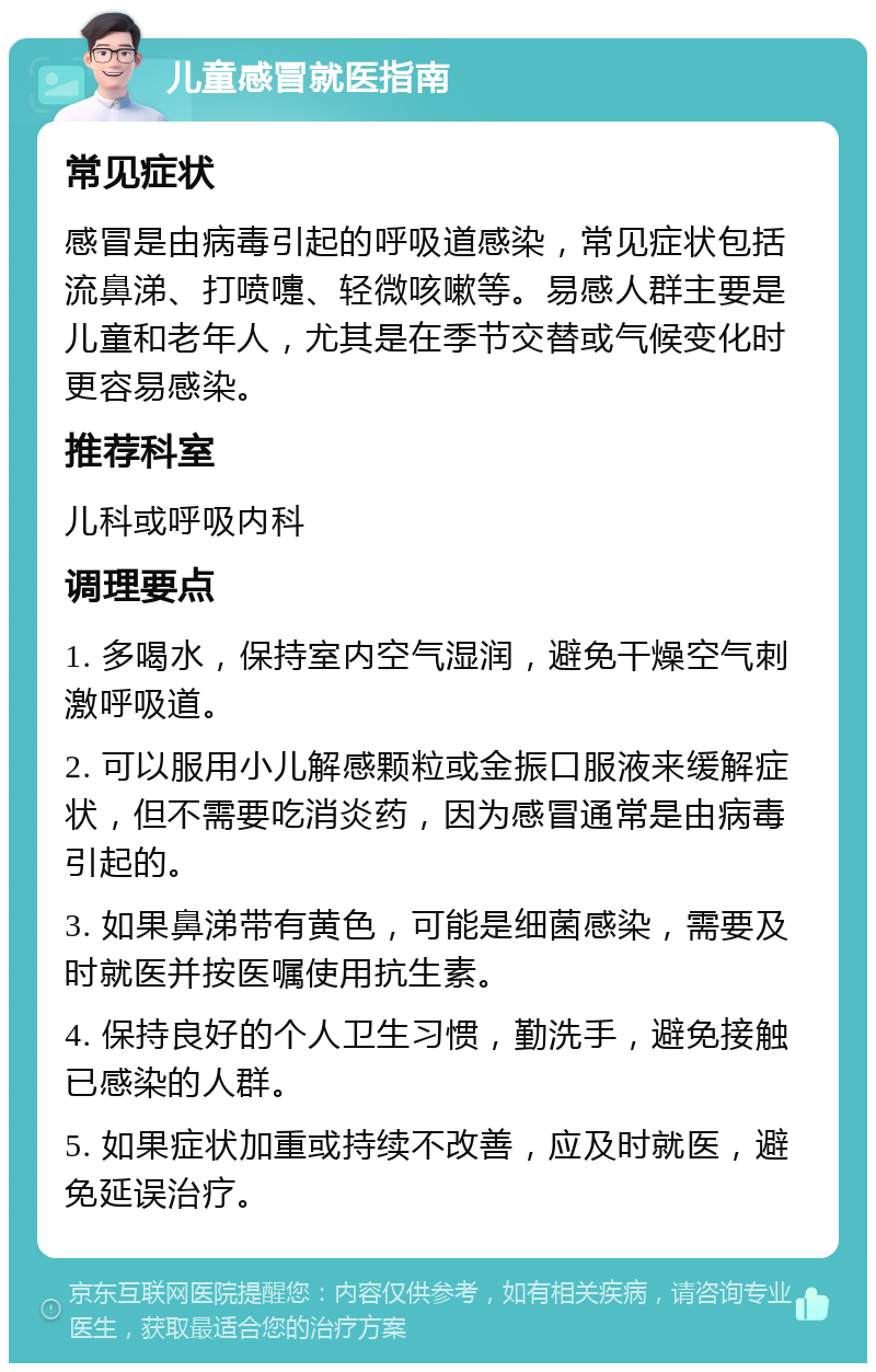 儿童感冒就医指南 常见症状 感冒是由病毒引起的呼吸道感染，常见症状包括流鼻涕、打喷嚏、轻微咳嗽等。易感人群主要是儿童和老年人，尤其是在季节交替或气候变化时更容易感染。 推荐科室 儿科或呼吸内科 调理要点 1. 多喝水，保持室内空气湿润，避免干燥空气刺激呼吸道。 2. 可以服用小儿解感颗粒或金振口服液来缓解症状，但不需要吃消炎药，因为感冒通常是由病毒引起的。 3. 如果鼻涕带有黄色，可能是细菌感染，需要及时就医并按医嘱使用抗生素。 4. 保持良好的个人卫生习惯，勤洗手，避免接触已感染的人群。 5. 如果症状加重或持续不改善，应及时就医，避免延误治疗。