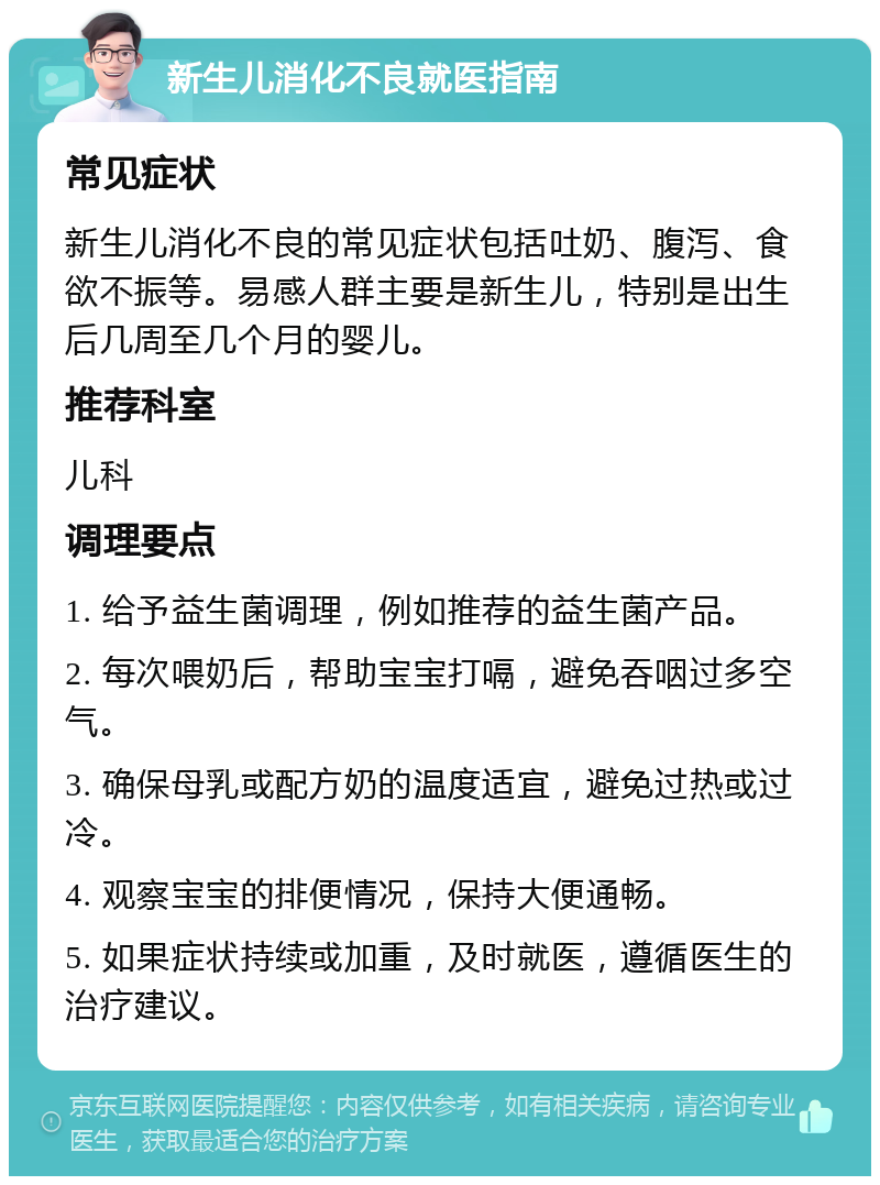 新生儿消化不良就医指南 常见症状 新生儿消化不良的常见症状包括吐奶、腹泻、食欲不振等。易感人群主要是新生儿，特别是出生后几周至几个月的婴儿。 推荐科室 儿科 调理要点 1. 给予益生菌调理，例如推荐的益生菌产品。 2. 每次喂奶后，帮助宝宝打嗝，避免吞咽过多空气。 3. 确保母乳或配方奶的温度适宜，避免过热或过冷。 4. 观察宝宝的排便情况，保持大便通畅。 5. 如果症状持续或加重，及时就医，遵循医生的治疗建议。