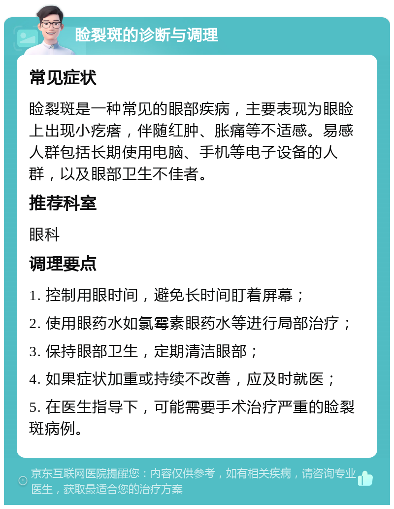 睑裂斑的诊断与调理 常见症状 睑裂斑是一种常见的眼部疾病，主要表现为眼睑上出现小疙瘩，伴随红肿、胀痛等不适感。易感人群包括长期使用电脑、手机等电子设备的人群，以及眼部卫生不佳者。 推荐科室 眼科 调理要点 1. 控制用眼时间，避免长时间盯着屏幕； 2. 使用眼药水如氯霉素眼药水等进行局部治疗； 3. 保持眼部卫生，定期清洁眼部； 4. 如果症状加重或持续不改善，应及时就医； 5. 在医生指导下，可能需要手术治疗严重的睑裂斑病例。