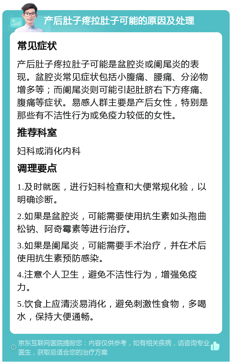 产后肚子疼拉肚子可能的原因及处理 常见症状 产后肚子疼拉肚子可能是盆腔炎或阑尾炎的表现。盆腔炎常见症状包括小腹痛、腰痛、分泌物增多等；而阑尾炎则可能引起肚脐右下方疼痛、腹痛等症状。易感人群主要是产后女性，特别是那些有不洁性行为或免疫力较低的女性。 推荐科室 妇科或消化内科 调理要点 1.及时就医，进行妇科检查和大便常规化验，以明确诊断。 2.如果是盆腔炎，可能需要使用抗生素如头孢曲松钠、阿奇霉素等进行治疗。 3.如果是阑尾炎，可能需要手术治疗，并在术后使用抗生素预防感染。 4.注意个人卫生，避免不洁性行为，增强免疫力。 5.饮食上应清淡易消化，避免刺激性食物，多喝水，保持大便通畅。