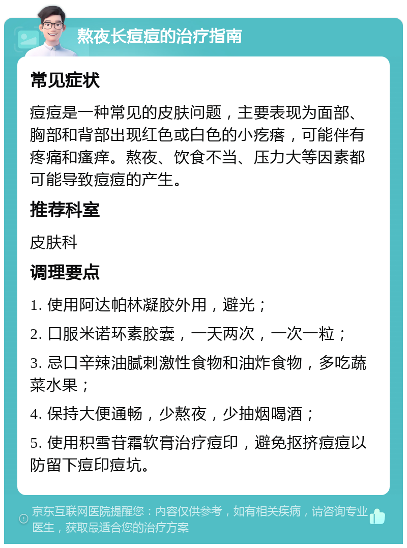 熬夜长痘痘的治疗指南 常见症状 痘痘是一种常见的皮肤问题，主要表现为面部、胸部和背部出现红色或白色的小疙瘩，可能伴有疼痛和瘙痒。熬夜、饮食不当、压力大等因素都可能导致痘痘的产生。 推荐科室 皮肤科 调理要点 1. 使用阿达帕林凝胶外用，避光； 2. 口服米诺环素胶囊，一天两次，一次一粒； 3. 忌口辛辣油腻刺激性食物和油炸食物，多吃蔬菜水果； 4. 保持大便通畅，少熬夜，少抽烟喝酒； 5. 使用积雪苷霜软膏治疗痘印，避免抠挤痘痘以防留下痘印痘坑。