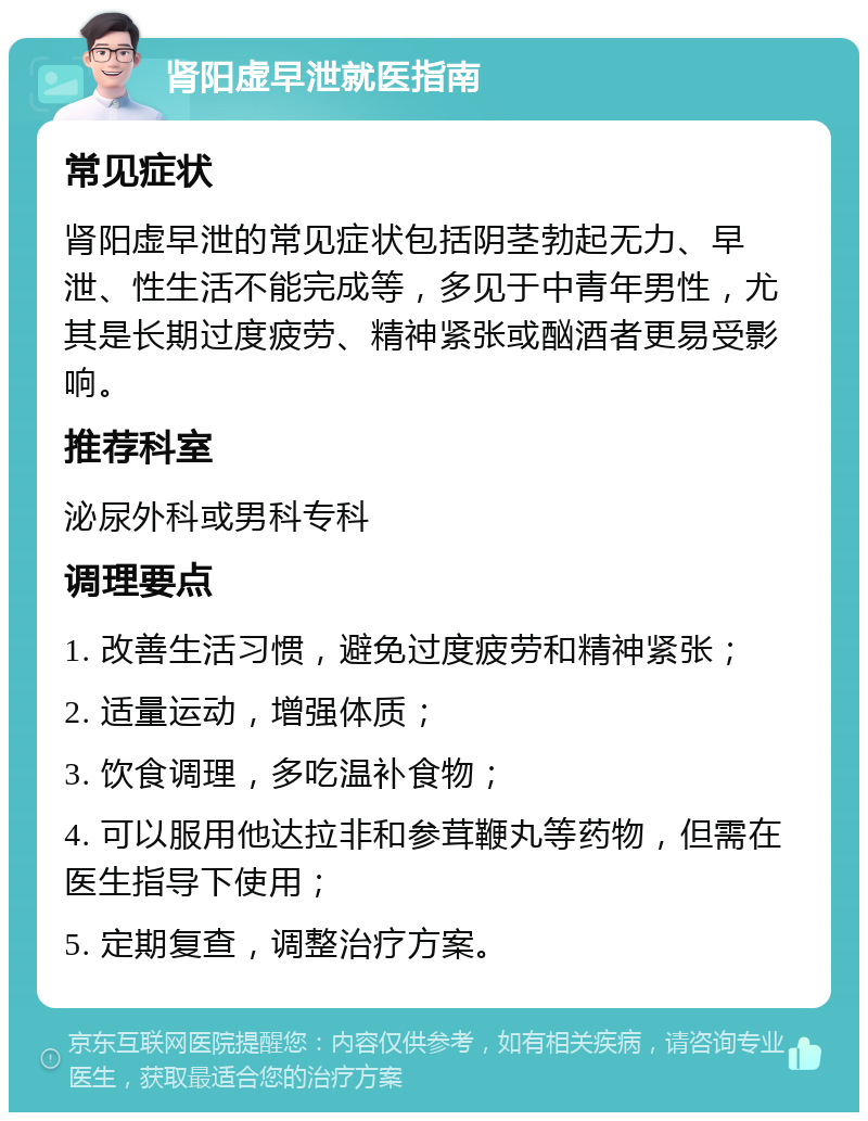 肾阳虚早泄就医指南 常见症状 肾阳虚早泄的常见症状包括阴茎勃起无力、早泄、性生活不能完成等，多见于中青年男性，尤其是长期过度疲劳、精神紧张或酗酒者更易受影响。 推荐科室 泌尿外科或男科专科 调理要点 1. 改善生活习惯，避免过度疲劳和精神紧张； 2. 适量运动，增强体质； 3. 饮食调理，多吃温补食物； 4. 可以服用他达拉非和参茸鞭丸等药物，但需在医生指导下使用； 5. 定期复查，调整治疗方案。