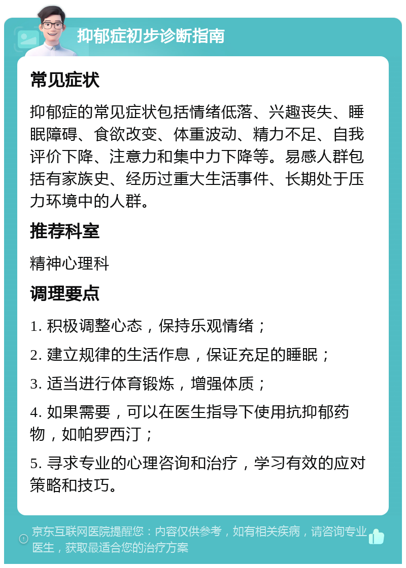 抑郁症初步诊断指南 常见症状 抑郁症的常见症状包括情绪低落、兴趣丧失、睡眠障碍、食欲改变、体重波动、精力不足、自我评价下降、注意力和集中力下降等。易感人群包括有家族史、经历过重大生活事件、长期处于压力环境中的人群。 推荐科室 精神心理科 调理要点 1. 积极调整心态，保持乐观情绪； 2. 建立规律的生活作息，保证充足的睡眠； 3. 适当进行体育锻炼，增强体质； 4. 如果需要，可以在医生指导下使用抗抑郁药物，如帕罗西汀； 5. 寻求专业的心理咨询和治疗，学习有效的应对策略和技巧。