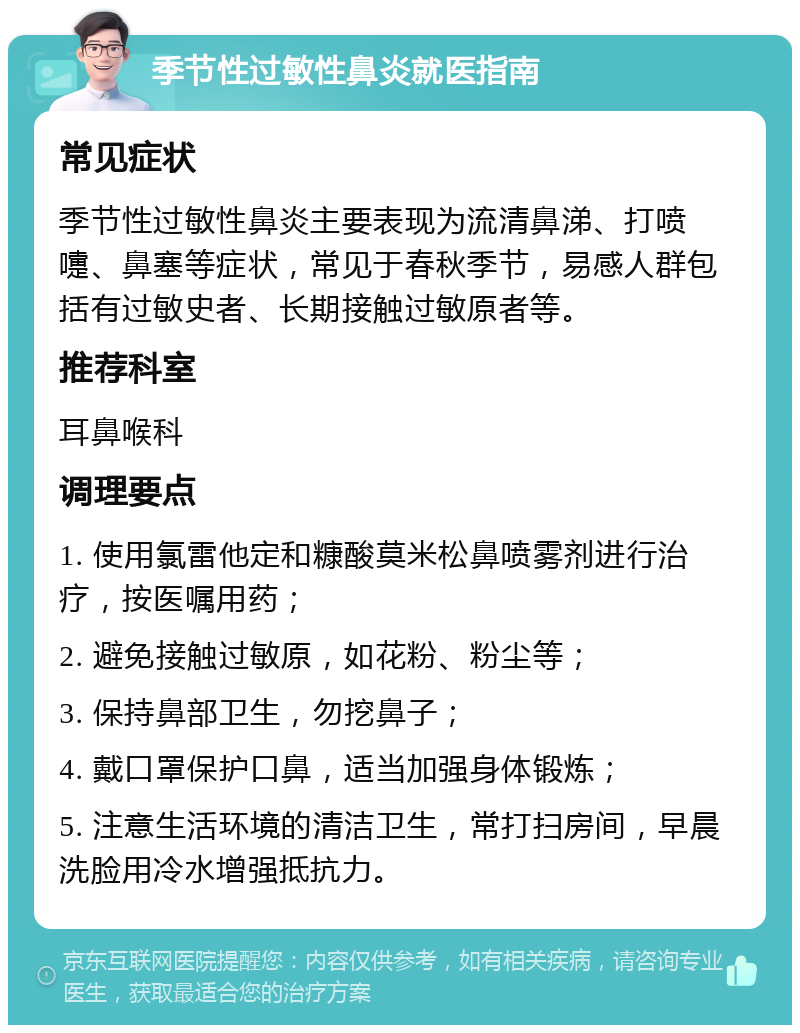 季节性过敏性鼻炎就医指南 常见症状 季节性过敏性鼻炎主要表现为流清鼻涕、打喷嚏、鼻塞等症状，常见于春秋季节，易感人群包括有过敏史者、长期接触过敏原者等。 推荐科室 耳鼻喉科 调理要点 1. 使用氯雷他定和糠酸莫米松鼻喷雾剂进行治疗，按医嘱用药； 2. 避免接触过敏原，如花粉、粉尘等； 3. 保持鼻部卫生，勿挖鼻子； 4. 戴口罩保护口鼻，适当加强身体锻炼； 5. 注意生活环境的清洁卫生，常打扫房间，早晨洗脸用冷水增强抵抗力。