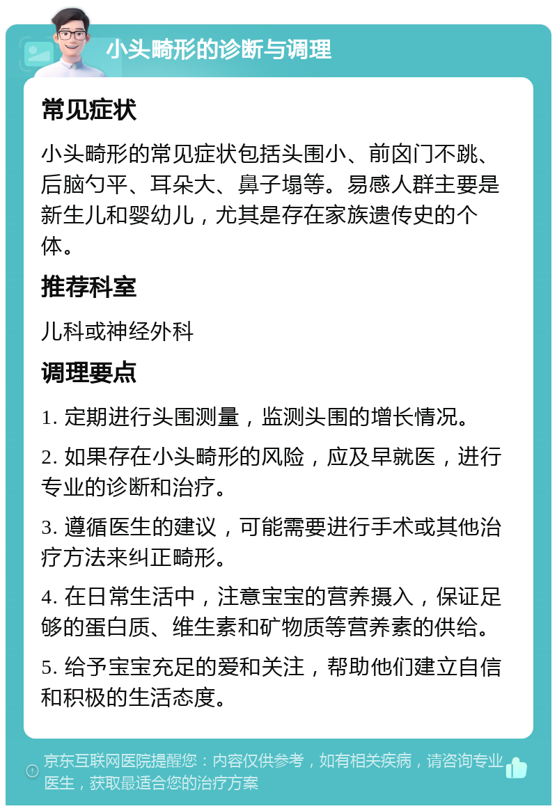 小头畸形的诊断与调理 常见症状 小头畸形的常见症状包括头围小、前囟门不跳、后脑勺平、耳朵大、鼻子塌等。易感人群主要是新生儿和婴幼儿，尤其是存在家族遗传史的个体。 推荐科室 儿科或神经外科 调理要点 1. 定期进行头围测量，监测头围的增长情况。 2. 如果存在小头畸形的风险，应及早就医，进行专业的诊断和治疗。 3. 遵循医生的建议，可能需要进行手术或其他治疗方法来纠正畸形。 4. 在日常生活中，注意宝宝的营养摄入，保证足够的蛋白质、维生素和矿物质等营养素的供给。 5. 给予宝宝充足的爱和关注，帮助他们建立自信和积极的生活态度。