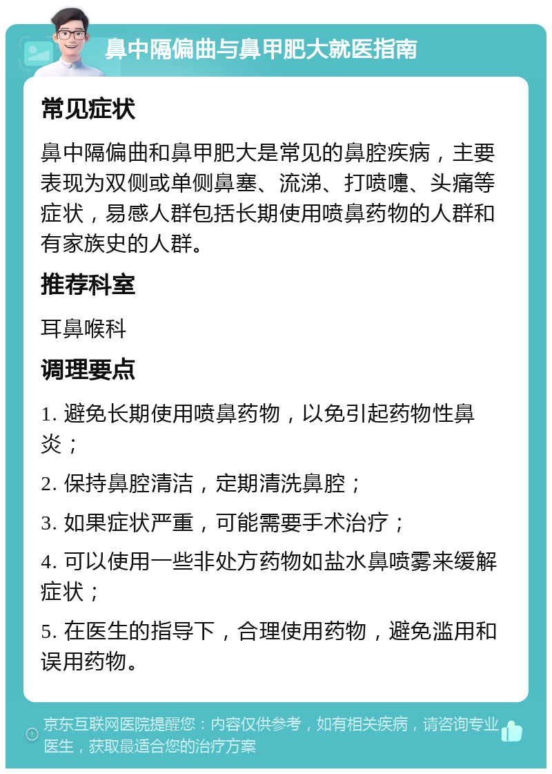 鼻中隔偏曲与鼻甲肥大就医指南 常见症状 鼻中隔偏曲和鼻甲肥大是常见的鼻腔疾病，主要表现为双侧或单侧鼻塞、流涕、打喷嚏、头痛等症状，易感人群包括长期使用喷鼻药物的人群和有家族史的人群。 推荐科室 耳鼻喉科 调理要点 1. 避免长期使用喷鼻药物，以免引起药物性鼻炎； 2. 保持鼻腔清洁，定期清洗鼻腔； 3. 如果症状严重，可能需要手术治疗； 4. 可以使用一些非处方药物如盐水鼻喷雾来缓解症状； 5. 在医生的指导下，合理使用药物，避免滥用和误用药物。