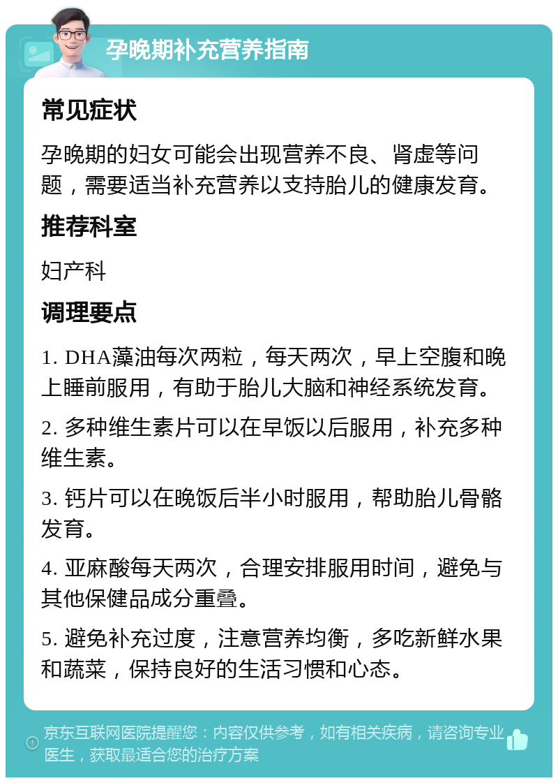 孕晚期补充营养指南 常见症状 孕晚期的妇女可能会出现营养不良、肾虚等问题，需要适当补充营养以支持胎儿的健康发育。 推荐科室 妇产科 调理要点 1. DHA藻油每次两粒，每天两次，早上空腹和晚上睡前服用，有助于胎儿大脑和神经系统发育。 2. 多种维生素片可以在早饭以后服用，补充多种维生素。 3. 钙片可以在晚饭后半小时服用，帮助胎儿骨骼发育。 4. 亚麻酸每天两次，合理安排服用时间，避免与其他保健品成分重叠。 5. 避免补充过度，注意营养均衡，多吃新鲜水果和蔬菜，保持良好的生活习惯和心态。