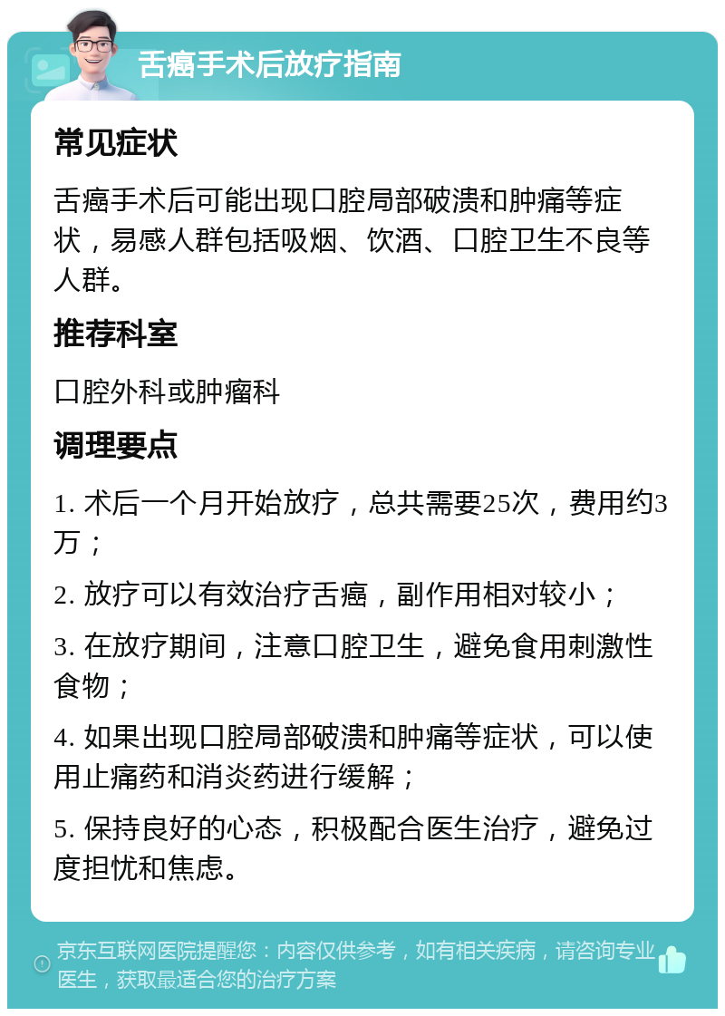 舌癌手术后放疗指南 常见症状 舌癌手术后可能出现口腔局部破溃和肿痛等症状，易感人群包括吸烟、饮酒、口腔卫生不良等人群。 推荐科室 口腔外科或肿瘤科 调理要点 1. 术后一个月开始放疗，总共需要25次，费用约3万； 2. 放疗可以有效治疗舌癌，副作用相对较小； 3. 在放疗期间，注意口腔卫生，避免食用刺激性食物； 4. 如果出现口腔局部破溃和肿痛等症状，可以使用止痛药和消炎药进行缓解； 5. 保持良好的心态，积极配合医生治疗，避免过度担忧和焦虑。