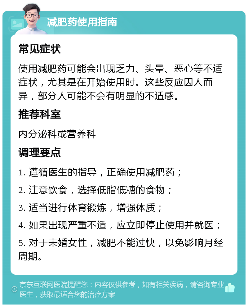 减肥药使用指南 常见症状 使用减肥药可能会出现乏力、头晕、恶心等不适症状，尤其是在开始使用时。这些反应因人而异，部分人可能不会有明显的不适感。 推荐科室 内分泌科或营养科 调理要点 1. 遵循医生的指导，正确使用减肥药； 2. 注意饮食，选择低脂低糖的食物； 3. 适当进行体育锻炼，增强体质； 4. 如果出现严重不适，应立即停止使用并就医； 5. 对于未婚女性，减肥不能过快，以免影响月经周期。