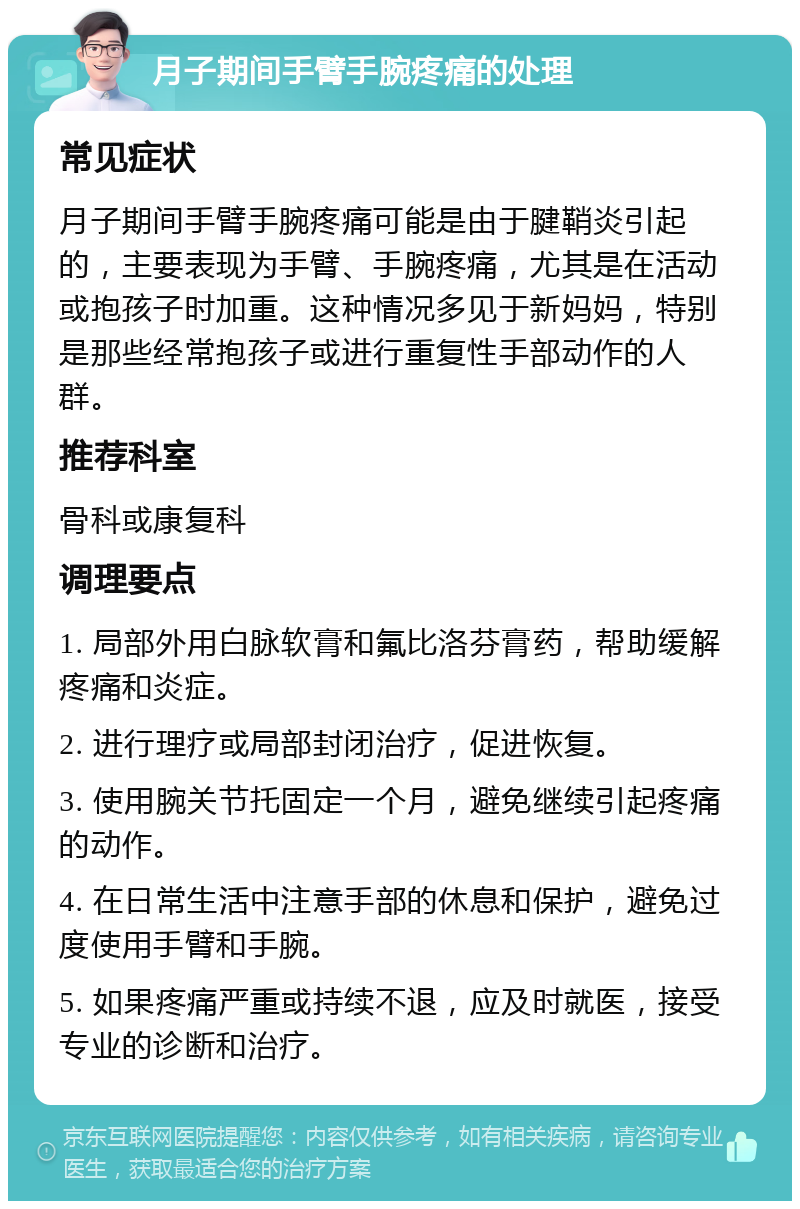 月子期间手臂手腕疼痛的处理 常见症状 月子期间手臂手腕疼痛可能是由于腱鞘炎引起的，主要表现为手臂、手腕疼痛，尤其是在活动或抱孩子时加重。这种情况多见于新妈妈，特别是那些经常抱孩子或进行重复性手部动作的人群。 推荐科室 骨科或康复科 调理要点 1. 局部外用白脉软膏和氟比洛芬膏药，帮助缓解疼痛和炎症。 2. 进行理疗或局部封闭治疗，促进恢复。 3. 使用腕关节托固定一个月，避免继续引起疼痛的动作。 4. 在日常生活中注意手部的休息和保护，避免过度使用手臂和手腕。 5. 如果疼痛严重或持续不退，应及时就医，接受专业的诊断和治疗。