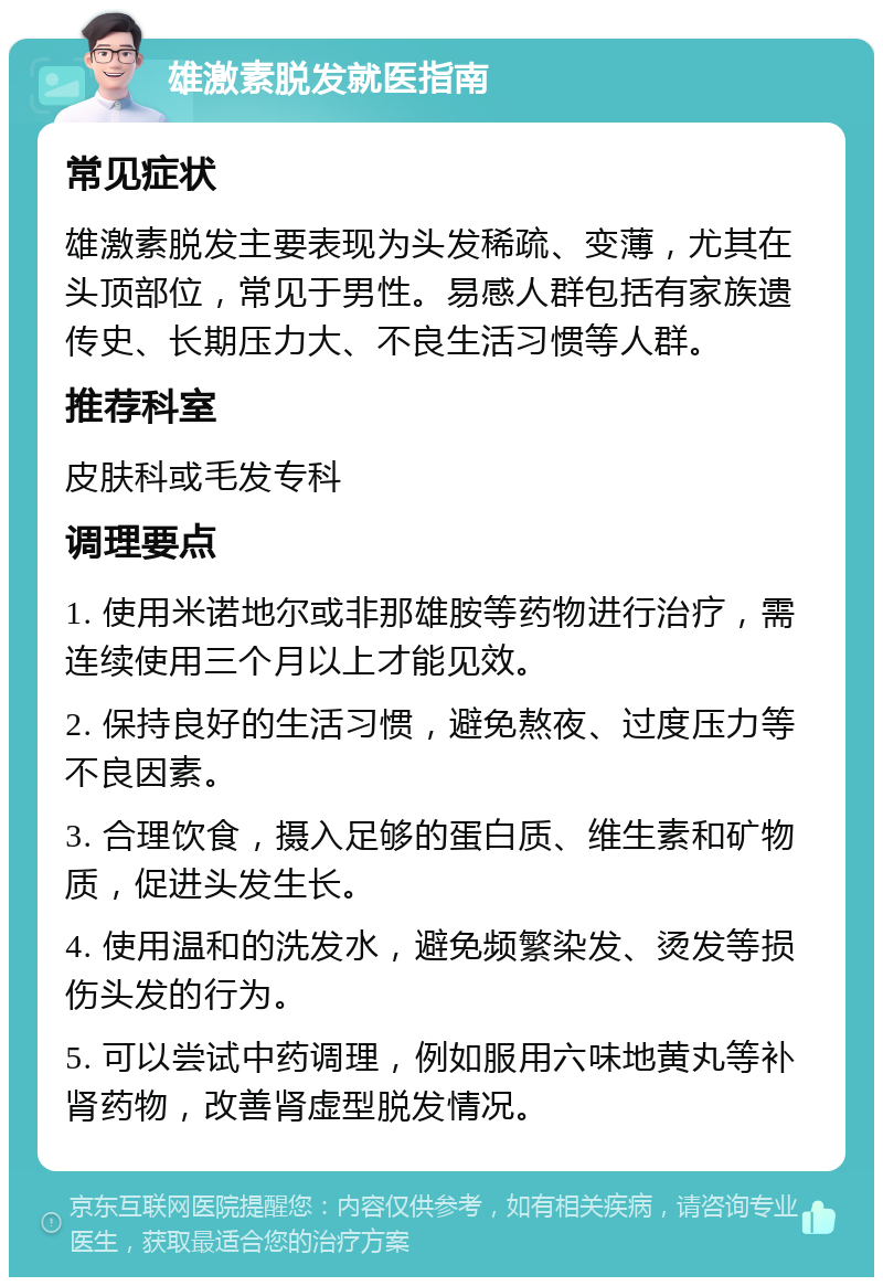 雄激素脱发就医指南 常见症状 雄激素脱发主要表现为头发稀疏、变薄，尤其在头顶部位，常见于男性。易感人群包括有家族遗传史、长期压力大、不良生活习惯等人群。 推荐科室 皮肤科或毛发专科 调理要点 1. 使用米诺地尔或非那雄胺等药物进行治疗，需连续使用三个月以上才能见效。 2. 保持良好的生活习惯，避免熬夜、过度压力等不良因素。 3. 合理饮食，摄入足够的蛋白质、维生素和矿物质，促进头发生长。 4. 使用温和的洗发水，避免频繁染发、烫发等损伤头发的行为。 5. 可以尝试中药调理，例如服用六味地黄丸等补肾药物，改善肾虚型脱发情况。