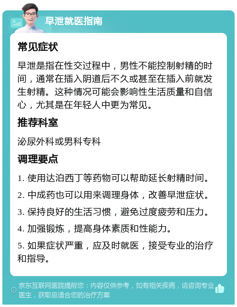 早泄就医指南 常见症状 早泄是指在性交过程中，男性不能控制射精的时间，通常在插入阴道后不久或甚至在插入前就发生射精。这种情况可能会影响性生活质量和自信心，尤其是在年轻人中更为常见。 推荐科室 泌尿外科或男科专科 调理要点 1. 使用达泊西丁等药物可以帮助延长射精时间。 2. 中成药也可以用来调理身体，改善早泄症状。 3. 保持良好的生活习惯，避免过度疲劳和压力。 4. 加强锻炼，提高身体素质和性能力。 5. 如果症状严重，应及时就医，接受专业的治疗和指导。