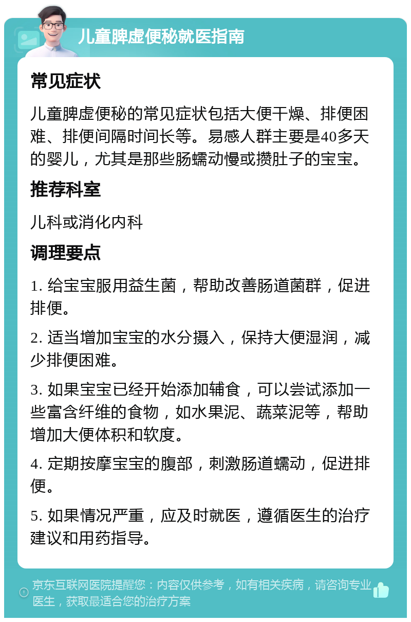 儿童脾虚便秘就医指南 常见症状 儿童脾虚便秘的常见症状包括大便干燥、排便困难、排便间隔时间长等。易感人群主要是40多天的婴儿，尤其是那些肠蠕动慢或攒肚子的宝宝。 推荐科室 儿科或消化内科 调理要点 1. 给宝宝服用益生菌，帮助改善肠道菌群，促进排便。 2. 适当增加宝宝的水分摄入，保持大便湿润，减少排便困难。 3. 如果宝宝已经开始添加辅食，可以尝试添加一些富含纤维的食物，如水果泥、蔬菜泥等，帮助增加大便体积和软度。 4. 定期按摩宝宝的腹部，刺激肠道蠕动，促进排便。 5. 如果情况严重，应及时就医，遵循医生的治疗建议和用药指导。