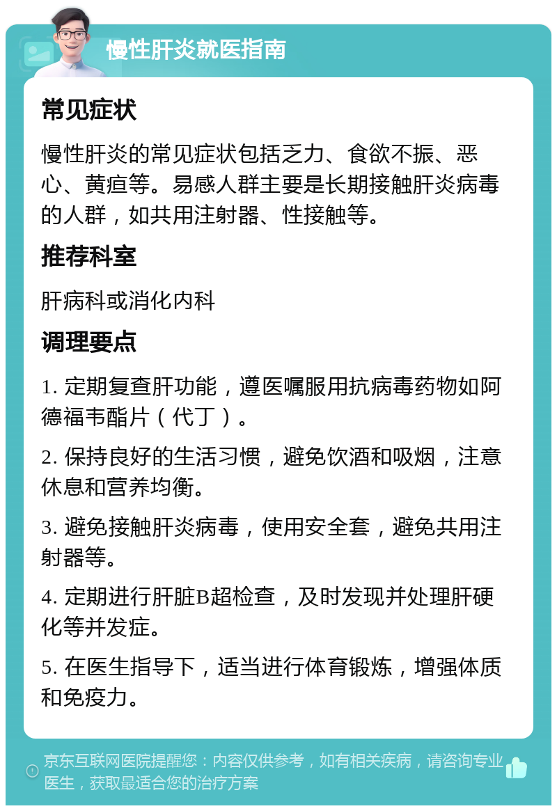 慢性肝炎就医指南 常见症状 慢性肝炎的常见症状包括乏力、食欲不振、恶心、黄疸等。易感人群主要是长期接触肝炎病毒的人群，如共用注射器、性接触等。 推荐科室 肝病科或消化内科 调理要点 1. 定期复查肝功能，遵医嘱服用抗病毒药物如阿德福韦酯片（代丁）。 2. 保持良好的生活习惯，避免饮酒和吸烟，注意休息和营养均衡。 3. 避免接触肝炎病毒，使用安全套，避免共用注射器等。 4. 定期进行肝脏B超检查，及时发现并处理肝硬化等并发症。 5. 在医生指导下，适当进行体育锻炼，增强体质和免疫力。