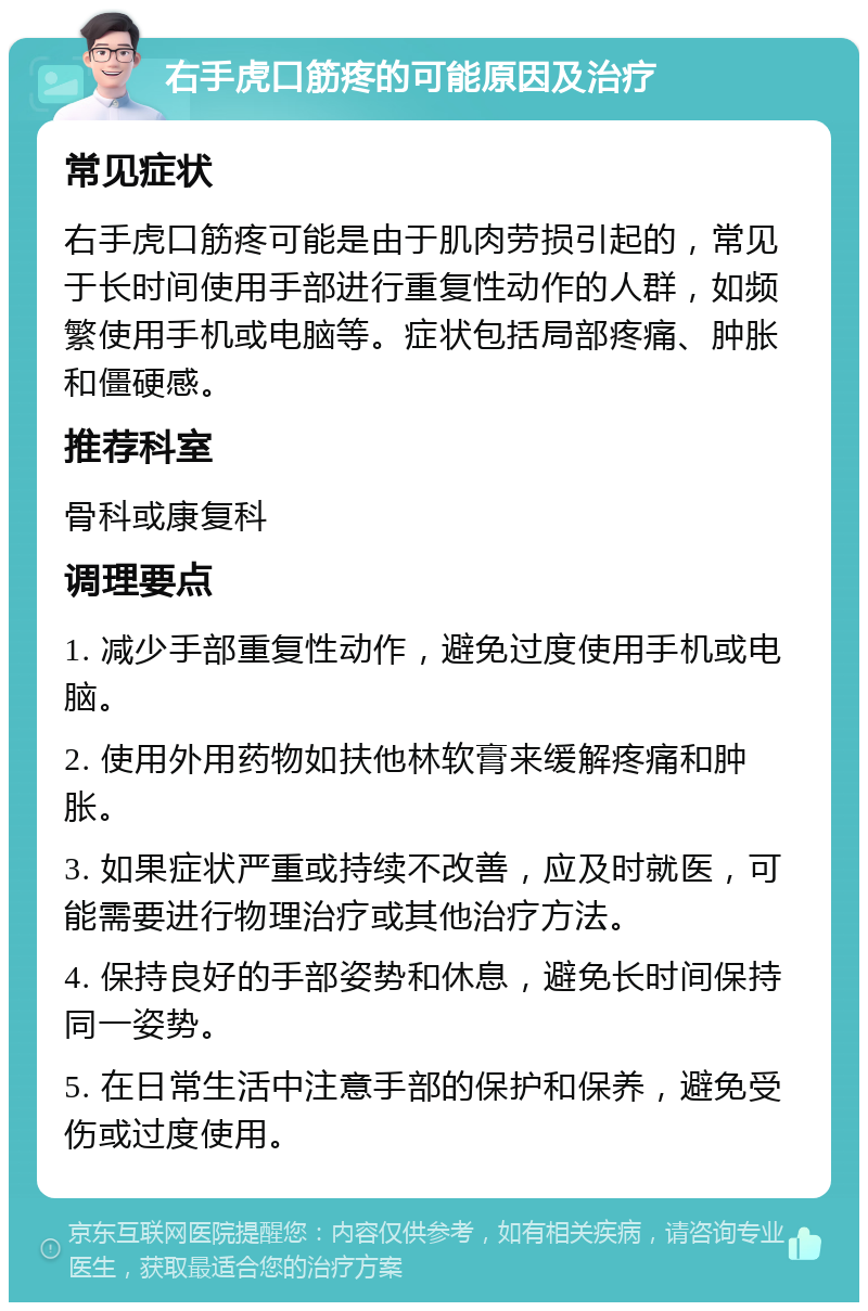 右手虎口筋疼的可能原因及治疗 常见症状 右手虎口筋疼可能是由于肌肉劳损引起的，常见于长时间使用手部进行重复性动作的人群，如频繁使用手机或电脑等。症状包括局部疼痛、肿胀和僵硬感。 推荐科室 骨科或康复科 调理要点 1. 减少手部重复性动作，避免过度使用手机或电脑。 2. 使用外用药物如扶他林软膏来缓解疼痛和肿胀。 3. 如果症状严重或持续不改善，应及时就医，可能需要进行物理治疗或其他治疗方法。 4. 保持良好的手部姿势和休息，避免长时间保持同一姿势。 5. 在日常生活中注意手部的保护和保养，避免受伤或过度使用。