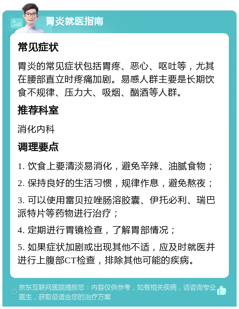 胃炎就医指南 常见症状 胃炎的常见症状包括胃疼、恶心、呕吐等，尤其在腰部直立时疼痛加剧。易感人群主要是长期饮食不规律、压力大、吸烟、酗酒等人群。 推荐科室 消化内科 调理要点 1. 饮食上要清淡易消化，避免辛辣、油腻食物； 2. 保持良好的生活习惯，规律作息，避免熬夜； 3. 可以使用雷贝拉唑肠溶胶囊、伊托必利、瑞巴派特片等药物进行治疗； 4. 定期进行胃镜检查，了解胃部情况； 5. 如果症状加剧或出现其他不适，应及时就医并进行上腹部CT检查，排除其他可能的疾病。