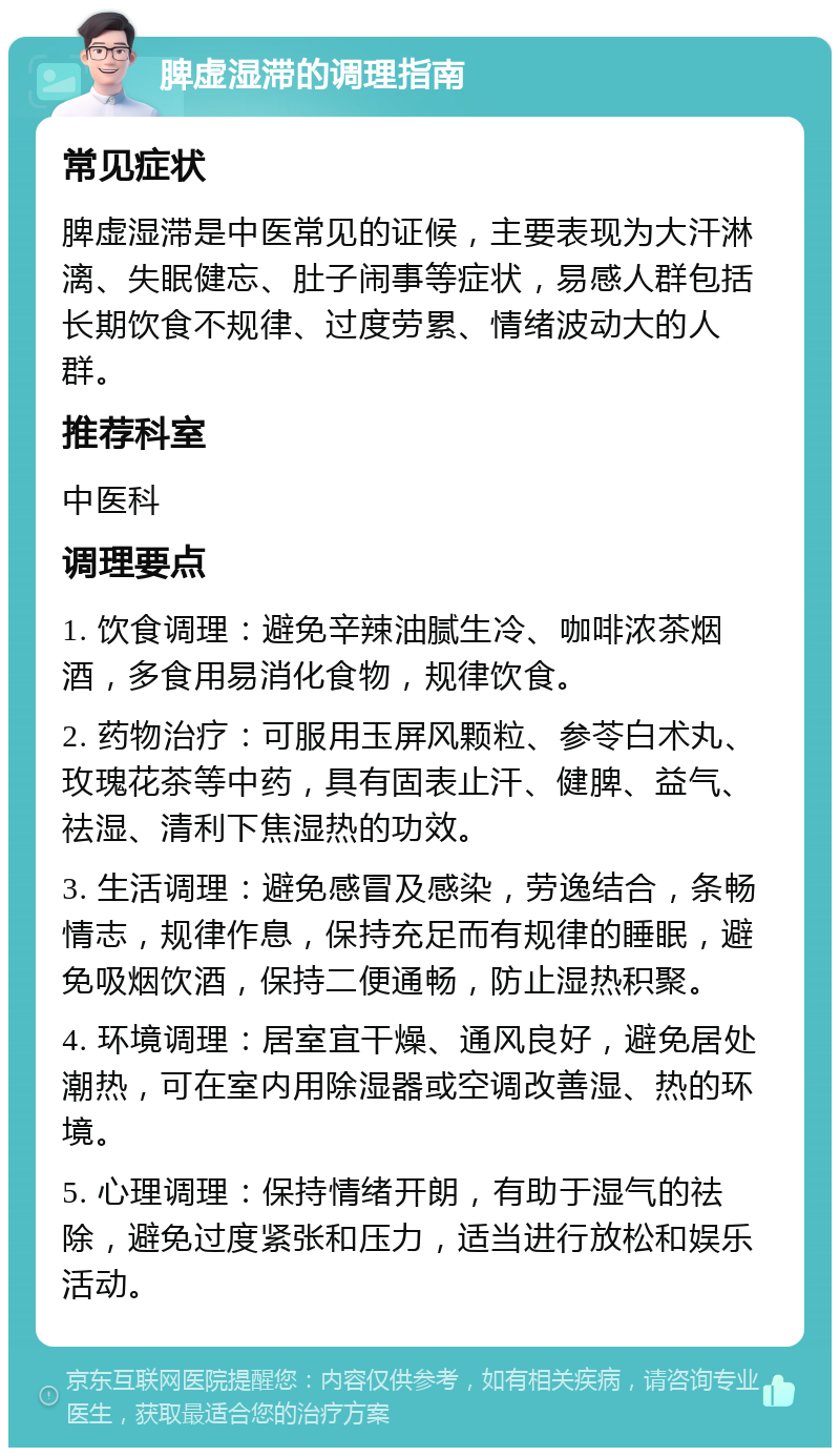 脾虚湿滞的调理指南 常见症状 脾虚湿滞是中医常见的证候，主要表现为大汗淋漓、失眠健忘、肚子闹事等症状，易感人群包括长期饮食不规律、过度劳累、情绪波动大的人群。 推荐科室 中医科 调理要点 1. 饮食调理：避免辛辣油腻生冷、咖啡浓茶烟酒，多食用易消化食物，规律饮食。 2. 药物治疗：可服用玉屏风颗粒、参苓白术丸、玫瑰花茶等中药，具有固表止汗、健脾、益气、祛湿、清利下焦湿热的功效。 3. 生活调理：避免感冒及感染，劳逸结合，条畅情志，规律作息，保持充足而有规律的睡眠，避免吸烟饮酒，保持二便通畅，防止湿热积聚。 4. 环境调理：居室宜干燥、通风良好，避免居处潮热，可在室内用除湿器或空调改善湿、热的环境。 5. 心理调理：保持情绪开朗，有助于湿气的祛除，避免过度紧张和压力，适当进行放松和娱乐活动。