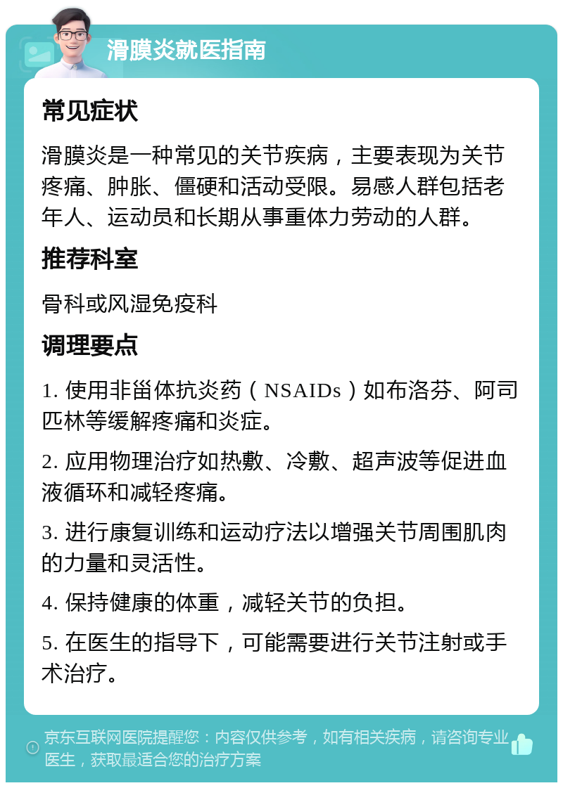 滑膜炎就医指南 常见症状 滑膜炎是一种常见的关节疾病，主要表现为关节疼痛、肿胀、僵硬和活动受限。易感人群包括老年人、运动员和长期从事重体力劳动的人群。 推荐科室 骨科或风湿免疫科 调理要点 1. 使用非甾体抗炎药（NSAIDs）如布洛芬、阿司匹林等缓解疼痛和炎症。 2. 应用物理治疗如热敷、冷敷、超声波等促进血液循环和减轻疼痛。 3. 进行康复训练和运动疗法以增强关节周围肌肉的力量和灵活性。 4. 保持健康的体重，减轻关节的负担。 5. 在医生的指导下，可能需要进行关节注射或手术治疗。