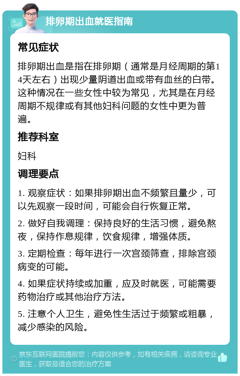 排卵期出血就医指南 常见症状 排卵期出血是指在排卵期（通常是月经周期的第14天左右）出现少量阴道出血或带有血丝的白带。这种情况在一些女性中较为常见，尤其是在月经周期不规律或有其他妇科问题的女性中更为普遍。 推荐科室 妇科 调理要点 1. 观察症状：如果排卵期出血不频繁且量少，可以先观察一段时间，可能会自行恢复正常。 2. 做好自我调理：保持良好的生活习惯，避免熬夜，保持作息规律，饮食规律，增强体质。 3. 定期检查：每年进行一次宫颈筛查，排除宫颈病变的可能。 4. 如果症状持续或加重，应及时就医，可能需要药物治疗或其他治疗方法。 5. 注意个人卫生，避免性生活过于频繁或粗暴，减少感染的风险。