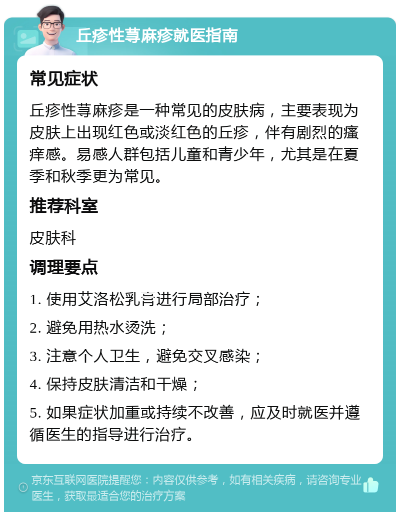 丘疹性荨麻疹就医指南 常见症状 丘疹性荨麻疹是一种常见的皮肤病，主要表现为皮肤上出现红色或淡红色的丘疹，伴有剧烈的瘙痒感。易感人群包括儿童和青少年，尤其是在夏季和秋季更为常见。 推荐科室 皮肤科 调理要点 1. 使用艾洛松乳膏进行局部治疗； 2. 避免用热水烫洗； 3. 注意个人卫生，避免交叉感染； 4. 保持皮肤清洁和干燥； 5. 如果症状加重或持续不改善，应及时就医并遵循医生的指导进行治疗。