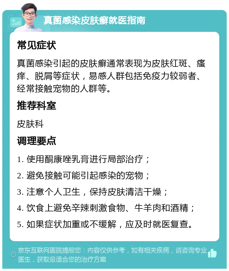 真菌感染皮肤癣就医指南 常见症状 真菌感染引起的皮肤癣通常表现为皮肤红斑、瘙痒、脱屑等症状，易感人群包括免疫力较弱者、经常接触宠物的人群等。 推荐科室 皮肤科 调理要点 1. 使用酮康唑乳膏进行局部治疗； 2. 避免接触可能引起感染的宠物； 3. 注意个人卫生，保持皮肤清洁干燥； 4. 饮食上避免辛辣刺激食物、牛羊肉和酒精； 5. 如果症状加重或不缓解，应及时就医复查。