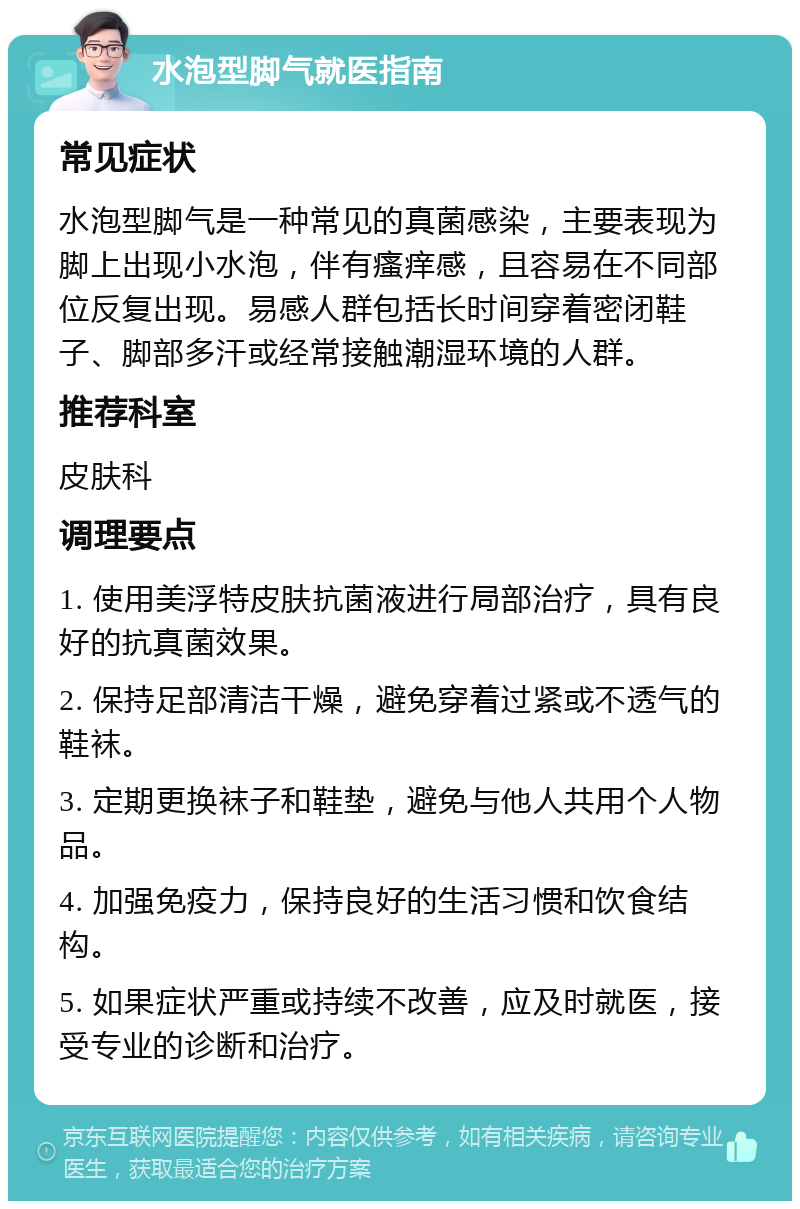 水泡型脚气就医指南 常见症状 水泡型脚气是一种常见的真菌感染，主要表现为脚上出现小水泡，伴有瘙痒感，且容易在不同部位反复出现。易感人群包括长时间穿着密闭鞋子、脚部多汗或经常接触潮湿环境的人群。 推荐科室 皮肤科 调理要点 1. 使用美浮特皮肤抗菌液进行局部治疗，具有良好的抗真菌效果。 2. 保持足部清洁干燥，避免穿着过紧或不透气的鞋袜。 3. 定期更换袜子和鞋垫，避免与他人共用个人物品。 4. 加强免疫力，保持良好的生活习惯和饮食结构。 5. 如果症状严重或持续不改善，应及时就医，接受专业的诊断和治疗。