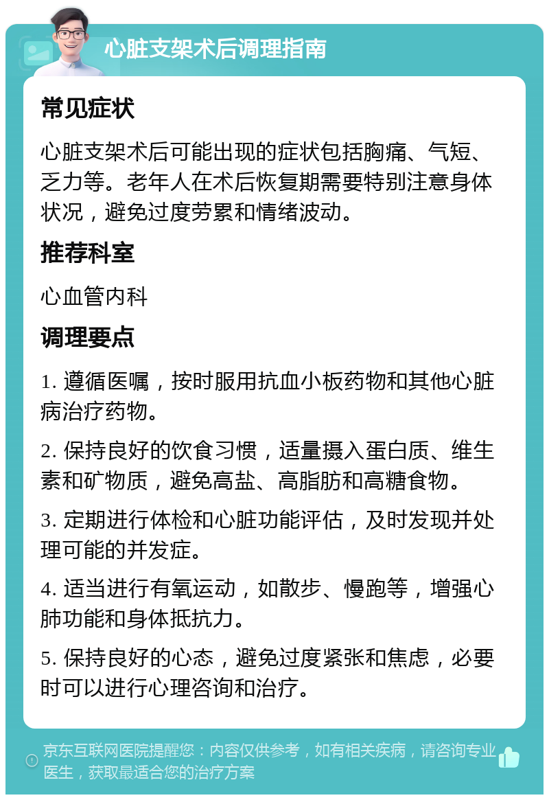 心脏支架术后调理指南 常见症状 心脏支架术后可能出现的症状包括胸痛、气短、乏力等。老年人在术后恢复期需要特别注意身体状况，避免过度劳累和情绪波动。 推荐科室 心血管内科 调理要点 1. 遵循医嘱，按时服用抗血小板药物和其他心脏病治疗药物。 2. 保持良好的饮食习惯，适量摄入蛋白质、维生素和矿物质，避免高盐、高脂肪和高糖食物。 3. 定期进行体检和心脏功能评估，及时发现并处理可能的并发症。 4. 适当进行有氧运动，如散步、慢跑等，增强心肺功能和身体抵抗力。 5. 保持良好的心态，避免过度紧张和焦虑，必要时可以进行心理咨询和治疗。