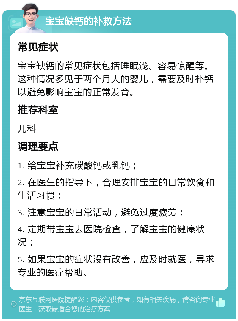 宝宝缺钙的补救方法 常见症状 宝宝缺钙的常见症状包括睡眠浅、容易惊醒等。这种情况多见于两个月大的婴儿，需要及时补钙以避免影响宝宝的正常发育。 推荐科室 儿科 调理要点 1. 给宝宝补充碳酸钙或乳钙； 2. 在医生的指导下，合理安排宝宝的日常饮食和生活习惯； 3. 注意宝宝的日常活动，避免过度疲劳； 4. 定期带宝宝去医院检查，了解宝宝的健康状况； 5. 如果宝宝的症状没有改善，应及时就医，寻求专业的医疗帮助。