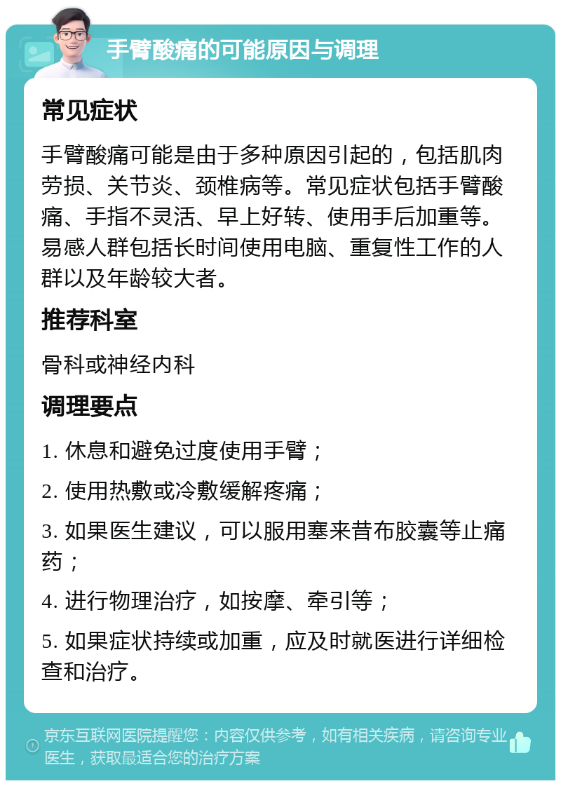 手臂酸痛的可能原因与调理 常见症状 手臂酸痛可能是由于多种原因引起的，包括肌肉劳损、关节炎、颈椎病等。常见症状包括手臂酸痛、手指不灵活、早上好转、使用手后加重等。易感人群包括长时间使用电脑、重复性工作的人群以及年龄较大者。 推荐科室 骨科或神经内科 调理要点 1. 休息和避免过度使用手臂； 2. 使用热敷或冷敷缓解疼痛； 3. 如果医生建议，可以服用塞来昔布胶囊等止痛药； 4. 进行物理治疗，如按摩、牵引等； 5. 如果症状持续或加重，应及时就医进行详细检查和治疗。