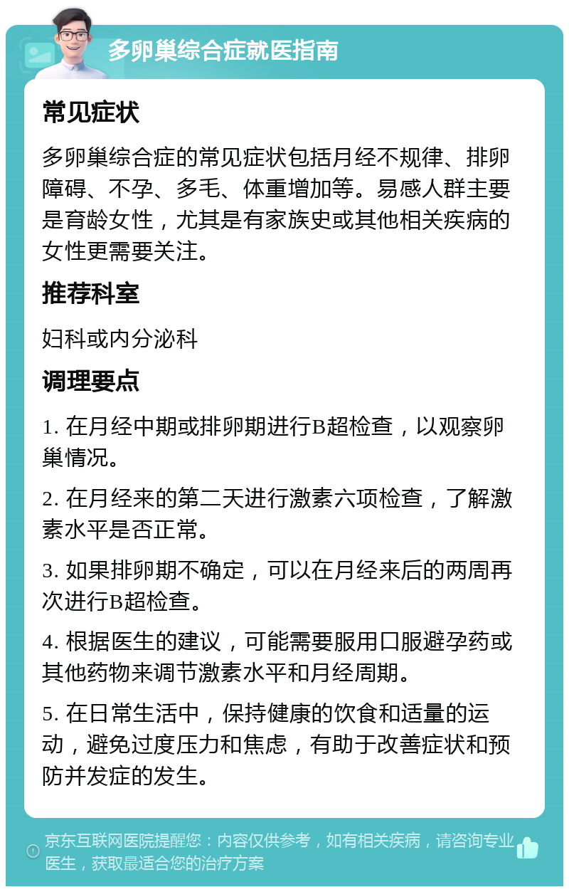 多卵巢综合症就医指南 常见症状 多卵巢综合症的常见症状包括月经不规律、排卵障碍、不孕、多毛、体重增加等。易感人群主要是育龄女性，尤其是有家族史或其他相关疾病的女性更需要关注。 推荐科室 妇科或内分泌科 调理要点 1. 在月经中期或排卵期进行B超检查，以观察卵巢情况。 2. 在月经来的第二天进行激素六项检查，了解激素水平是否正常。 3. 如果排卵期不确定，可以在月经来后的两周再次进行B超检查。 4. 根据医生的建议，可能需要服用口服避孕药或其他药物来调节激素水平和月经周期。 5. 在日常生活中，保持健康的饮食和适量的运动，避免过度压力和焦虑，有助于改善症状和预防并发症的发生。