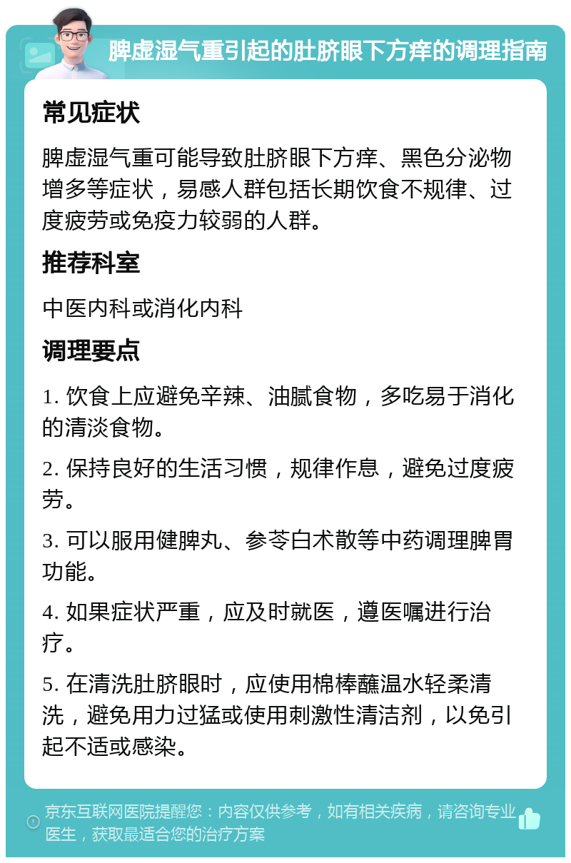 脾虚湿气重引起的肚脐眼下方痒的调理指南 常见症状 脾虚湿气重可能导致肚脐眼下方痒、黑色分泌物增多等症状，易感人群包括长期饮食不规律、过度疲劳或免疫力较弱的人群。 推荐科室 中医内科或消化内科 调理要点 1. 饮食上应避免辛辣、油腻食物，多吃易于消化的清淡食物。 2. 保持良好的生活习惯，规律作息，避免过度疲劳。 3. 可以服用健脾丸、参苓白术散等中药调理脾胃功能。 4. 如果症状严重，应及时就医，遵医嘱进行治疗。 5. 在清洗肚脐眼时，应使用棉棒蘸温水轻柔清洗，避免用力过猛或使用刺激性清洁剂，以免引起不适或感染。