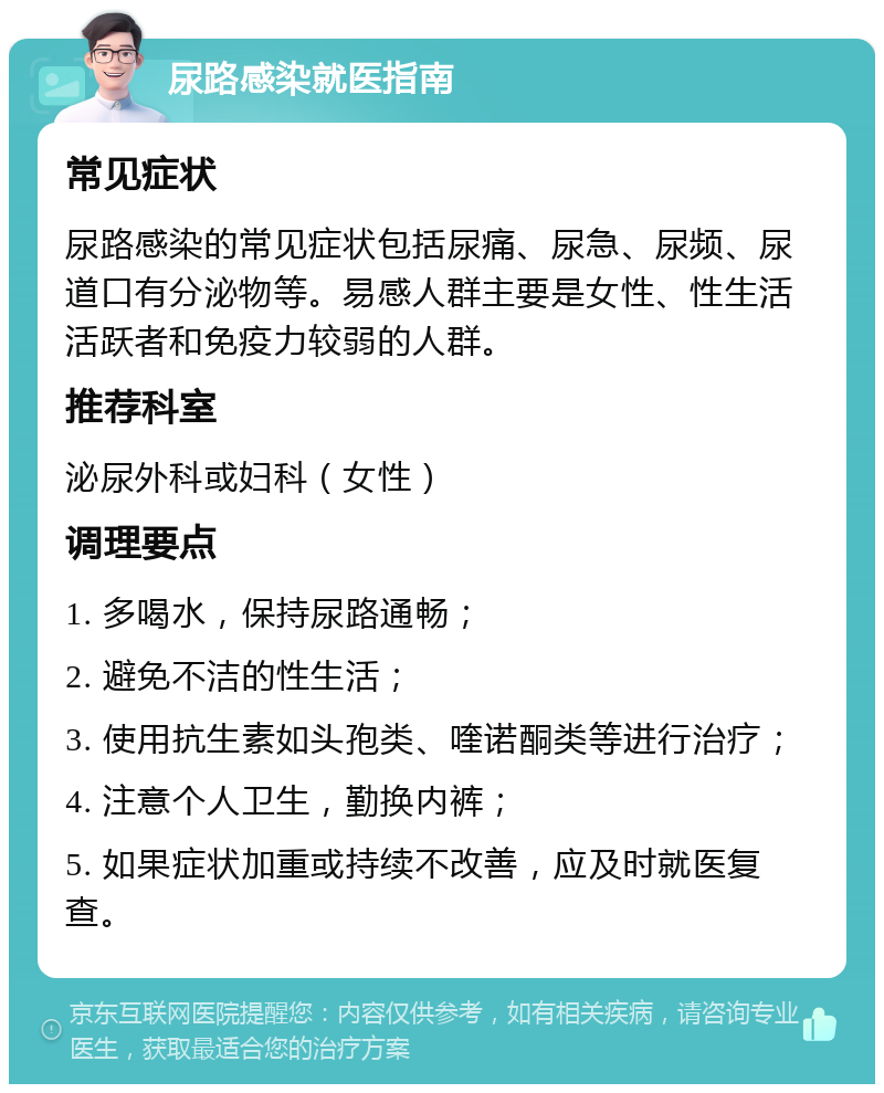 尿路感染就医指南 常见症状 尿路感染的常见症状包括尿痛、尿急、尿频、尿道口有分泌物等。易感人群主要是女性、性生活活跃者和免疫力较弱的人群。 推荐科室 泌尿外科或妇科（女性） 调理要点 1. 多喝水，保持尿路通畅； 2. 避免不洁的性生活； 3. 使用抗生素如头孢类、喹诺酮类等进行治疗； 4. 注意个人卫生，勤换内裤； 5. 如果症状加重或持续不改善，应及时就医复查。