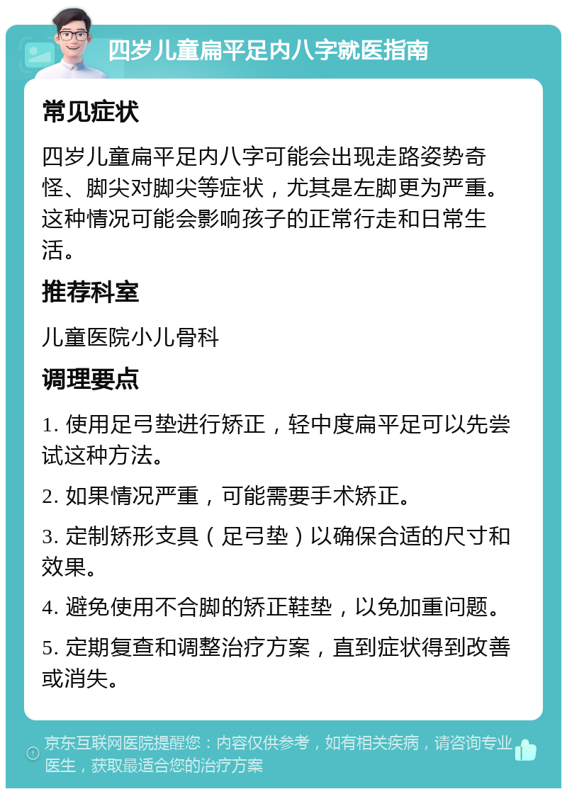 四岁儿童扁平足内八字就医指南 常见症状 四岁儿童扁平足内八字可能会出现走路姿势奇怪、脚尖对脚尖等症状，尤其是左脚更为严重。这种情况可能会影响孩子的正常行走和日常生活。 推荐科室 儿童医院小儿骨科 调理要点 1. 使用足弓垫进行矫正，轻中度扁平足可以先尝试这种方法。 2. 如果情况严重，可能需要手术矫正。 3. 定制矫形支具（足弓垫）以确保合适的尺寸和效果。 4. 避免使用不合脚的矫正鞋垫，以免加重问题。 5. 定期复查和调整治疗方案，直到症状得到改善或消失。