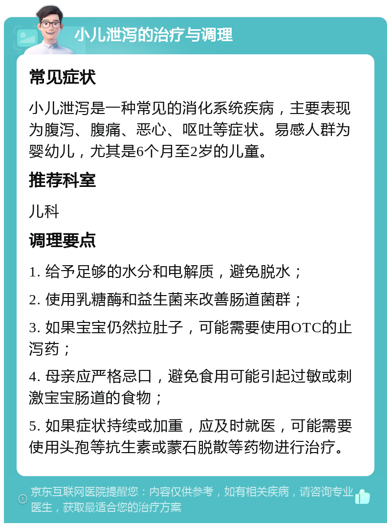 小儿泄泻的治疗与调理 常见症状 小儿泄泻是一种常见的消化系统疾病，主要表现为腹泻、腹痛、恶心、呕吐等症状。易感人群为婴幼儿，尤其是6个月至2岁的儿童。 推荐科室 儿科 调理要点 1. 给予足够的水分和电解质，避免脱水； 2. 使用乳糖酶和益生菌来改善肠道菌群； 3. 如果宝宝仍然拉肚子，可能需要使用OTC的止泻药； 4. 母亲应严格忌口，避免食用可能引起过敏或刺激宝宝肠道的食物； 5. 如果症状持续或加重，应及时就医，可能需要使用头孢等抗生素或蒙石脱散等药物进行治疗。