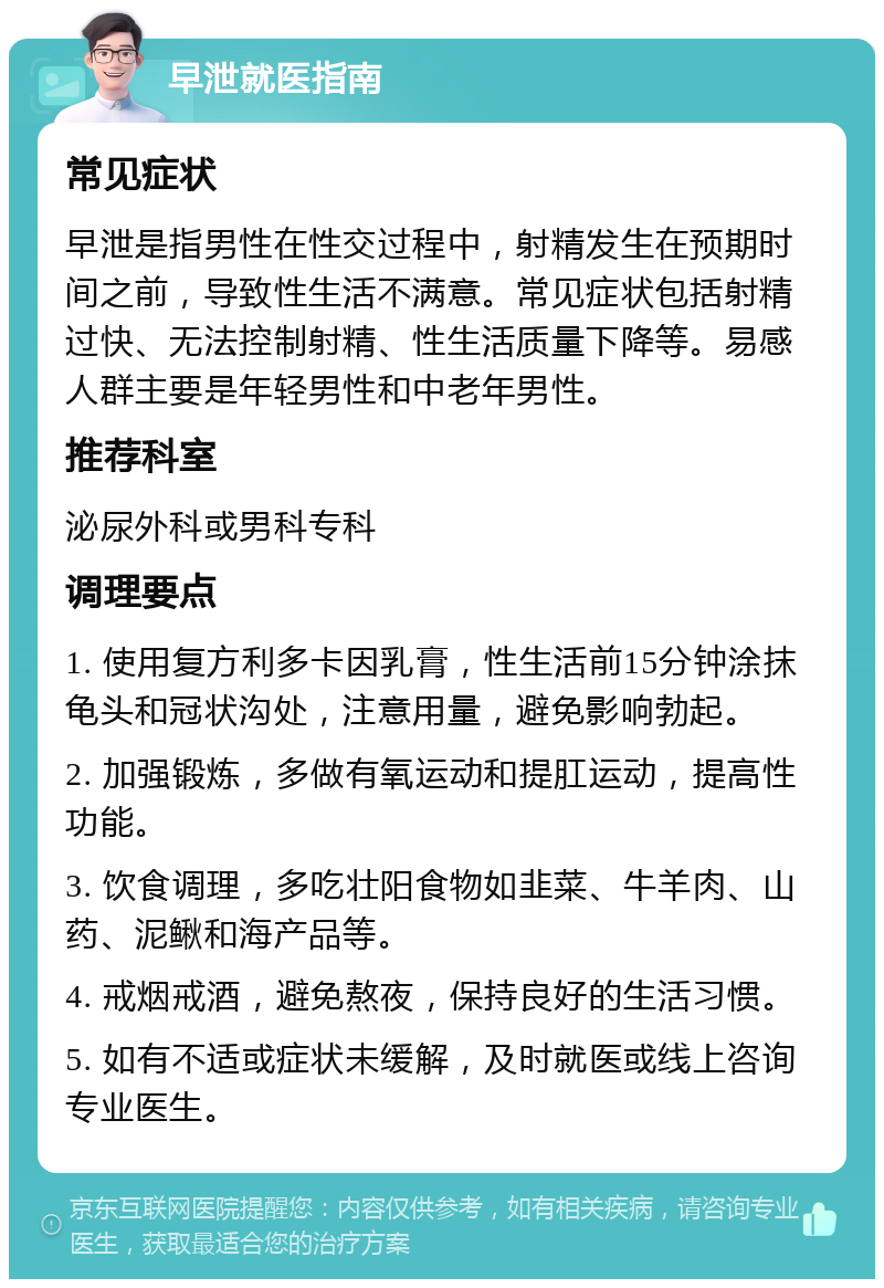 早泄就医指南 常见症状 早泄是指男性在性交过程中，射精发生在预期时间之前，导致性生活不满意。常见症状包括射精过快、无法控制射精、性生活质量下降等。易感人群主要是年轻男性和中老年男性。 推荐科室 泌尿外科或男科专科 调理要点 1. 使用复方利多卡因乳膏，性生活前15分钟涂抹龟头和冠状沟处，注意用量，避免影响勃起。 2. 加强锻炼，多做有氧运动和提肛运动，提高性功能。 3. 饮食调理，多吃壮阳食物如韭菜、牛羊肉、山药、泥鳅和海产品等。 4. 戒烟戒酒，避免熬夜，保持良好的生活习惯。 5. 如有不适或症状未缓解，及时就医或线上咨询专业医生。